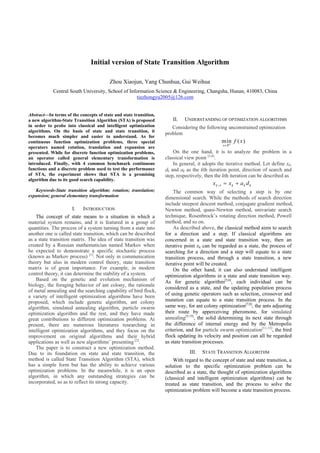 Initial version of State Transition Algorithm

                                         Zhou Xiaojun, Yang Chunhua, Gui Weihua
            Central South University, School of Information Science & Engineering, Changsha, Hunan, 410083, China
                                                    tiezhongyu2005@126.com


Abstract—In terms of the concepts of state and state transition,
a new algorithm-State Transition Algorithm (STA) is proposed          II.   UNDERSTANDING OF OPTIMIZATION ALGORITHMS
in order to probe into classical and intelligent optimization         Considering the following unconstrained optimization
algorithms. On the basis of state and state transition, it
                                                                   problem
becomes much simpler and easier to understand. As for
continuous function optimization problems, three special                                           min f ( x )
                                                                                                     n
                                                                                                   x R
operators named rotation, translation and expansion are
presented. While for discrete function optimization problems,          On the one hand, it is to analyze the problem in a
an operator called general elementary transformation is            classical view point [3,4].
introduced. Finally, with 4 common benchmark continuous                In general, it adopts the iterative method. Let define xk,
functions and a discrete problem used to test the performance      dk and ak as the kth iteration point, direction of search and
of STA, the experiment shows that STA is a promising               step, respectively, then the kth iteration can be described as
algorithm due to its good search capability.
                                                                                          xk   1      xk   ak d k
   Keywords-State transition algorithm; rotation; translation;         The common way of selecting a step is by one
expansion; general elementary transformation                       dimensional search. While the methods of search direction
                                                                   include steepest descent method, conjugate gradient method,
                      I.   INTRODUCTION                            Newton method, quasi-Newton method, univariate search
    The concept of state means to a situation in which a           technique, Rosenbrock’s rotating direction method, Powell
material system remains, and it is featured in a group of          method, and so on.
quantities. The process of a system turning from a state into          As described above, the classical method aims to search
another one is called state transition, which can be described     for a direction and a step. If classical algorithms are
as a state transition matrix. The idea of state transition was     concerned in a state and state transition way, then an
created by a Russian mathematician named Markov when               iterative point xk can be regarded as a state, the process of
he expected to demonstrate a specific stochastic process           searching for a direction and a step will equate to a state
(known as Markov process) [1]. Not only in communication           transition process, and through a state transition, a new
theory but also in modern control theory, state transition         iterative point will be created.
matrix is of great importance. For example, in modern                  On the other hand, it can also understand intelligent
control theory, it can determine the stability of a system.        optimization algorithms in a state and state transition way.
    Based on the genetic and evolution mechanism of                As for genetic algorithm[5,6], each individual can be
biology, the foraging behavior of ant colony, the rationale
                                                                   considered as a state, and the updating population process
of metal annealing and the searching capability of bird flock,
a variety of intelligent optimization algorithms have been         of using genetic operators such as selection, crossover and
proposed, which include genetic algorithm, ant colony              mutation can equate to a state transition process. In the
algorithm, simulated annealing algorithm, particle swarm           same way, for ant colony optimization[7,8], the ants adjusting
optimization algorithm and the rest, and they have made            their route by apperceiving pheromone, for simulated
great contributions to different optimization problems. At         annealing[9,10], the solid determining its next state through
present, there are numerous literatures researching in             the difference of internal energy and by the Metropolis
intelligent optimization algorithms, and they focus on the         criterion, and for particle swarm optimization[11-13], the bird
improvement on original algorithms and their hybrid                flock updating its velocity and position can all be regarded
applications as well as new algorithms’ presenting [2].            as state transition processes.
    The paper is to construct a new optimization method.
Due to its foundation on state and state transition, the                       III.   STATE TRANSITION ALGORITHM
method is called State Transition Algorithm (STA), which               With regard to the concept of state and state transition, a
has a simple form but has the ability to achieve various           solution to the specific optimization problem can be
optimization problems. In the meanwhile, it is an open             described as a state, the thought of optimization algorithms
algorithm, in which any outstanding strategies can be              (classical and intelligent optimization algorithms) can be
incorporated, so as to reflect its strong capacity.                treated as state transition, and the process to solve the
                                                                   optimization problem will become a state transition process.
 