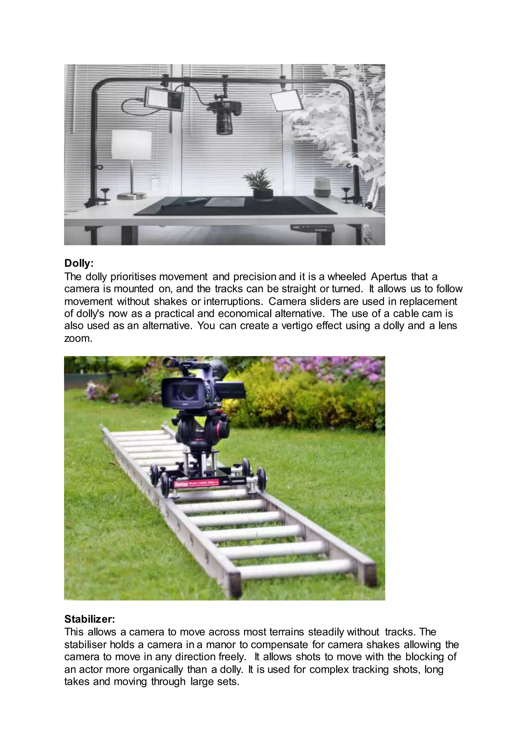 Dolly:
The dolly prioritises movement and precision and it is a wheeled Apertus that a
camera is mounted on, and the tracks can be straight or turned. It allows us to follow
movement without shakes or interruptions. Camera sliders are used in replacement
of dolly's now as a practical and economical alternative. The use of a cable cam is
also used as an alternative. You can create a vertigo effect using a dolly and a lens
zoom.
Stabilizer:
This allows a camera to move across most terrains steadily without tracks. The
stabiliser holds a camera in a manor to compensate for camera shakes allowing the
camera to move in any direction freely. It allows shots to move with the blocking of
an actor more organically than a dolly. It is used for complex tracking shots, long
takes and moving through large sets.