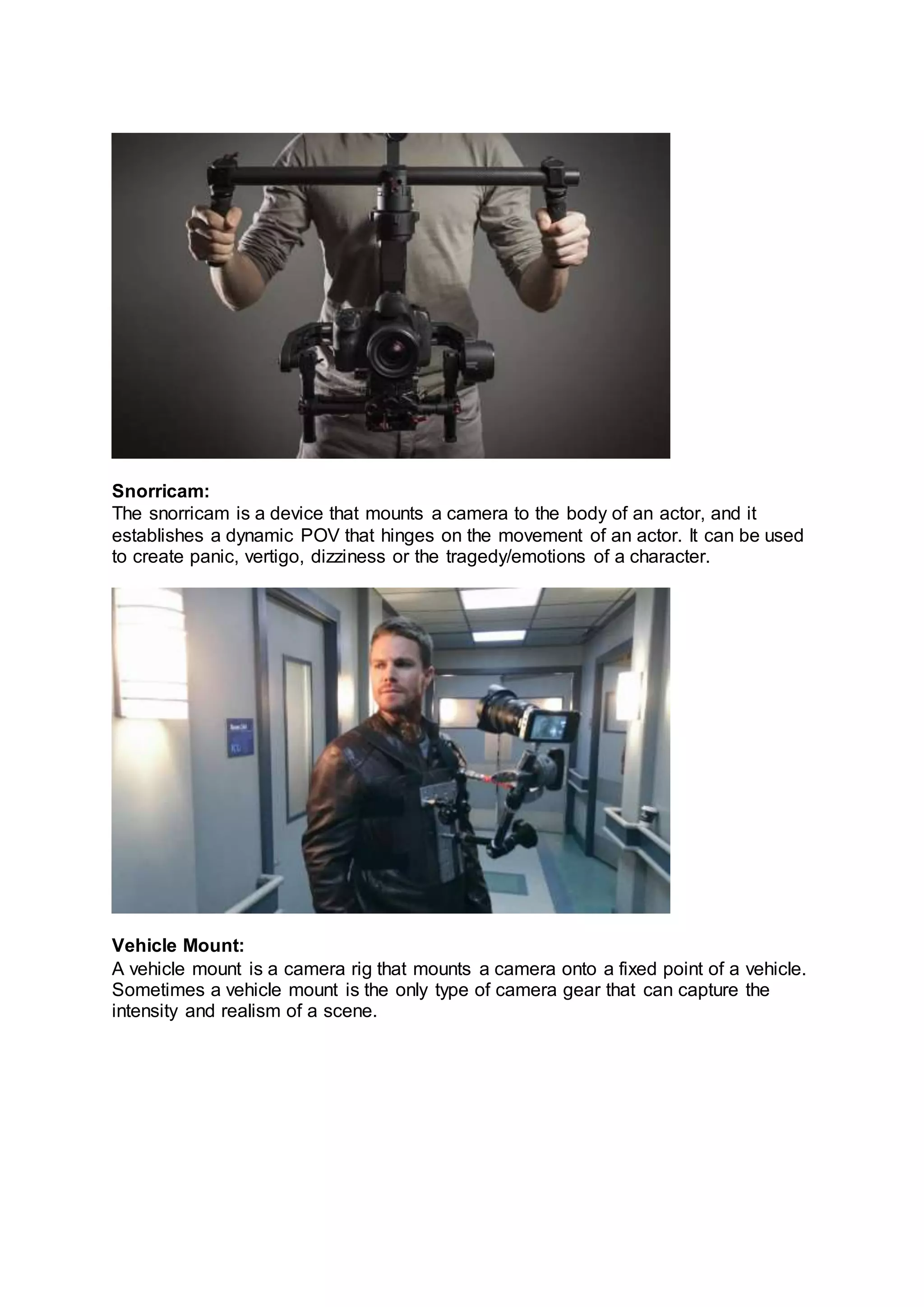 Snorricam:
The snorricam is a device that mounts a camera to the body of an actor, and it
establishes a dynamic POV that hinges on the movement of an actor. It can be used
to create panic, vertigo, dizziness or the tragedy/emotions of a character.
Vehicle Mount:
A vehicle mount is a camera rig that mounts a camera onto a fixed point of a vehicle.
Sometimes a vehicle mount is the only type of camera gear that can capture the
intensity and realism of a scene.