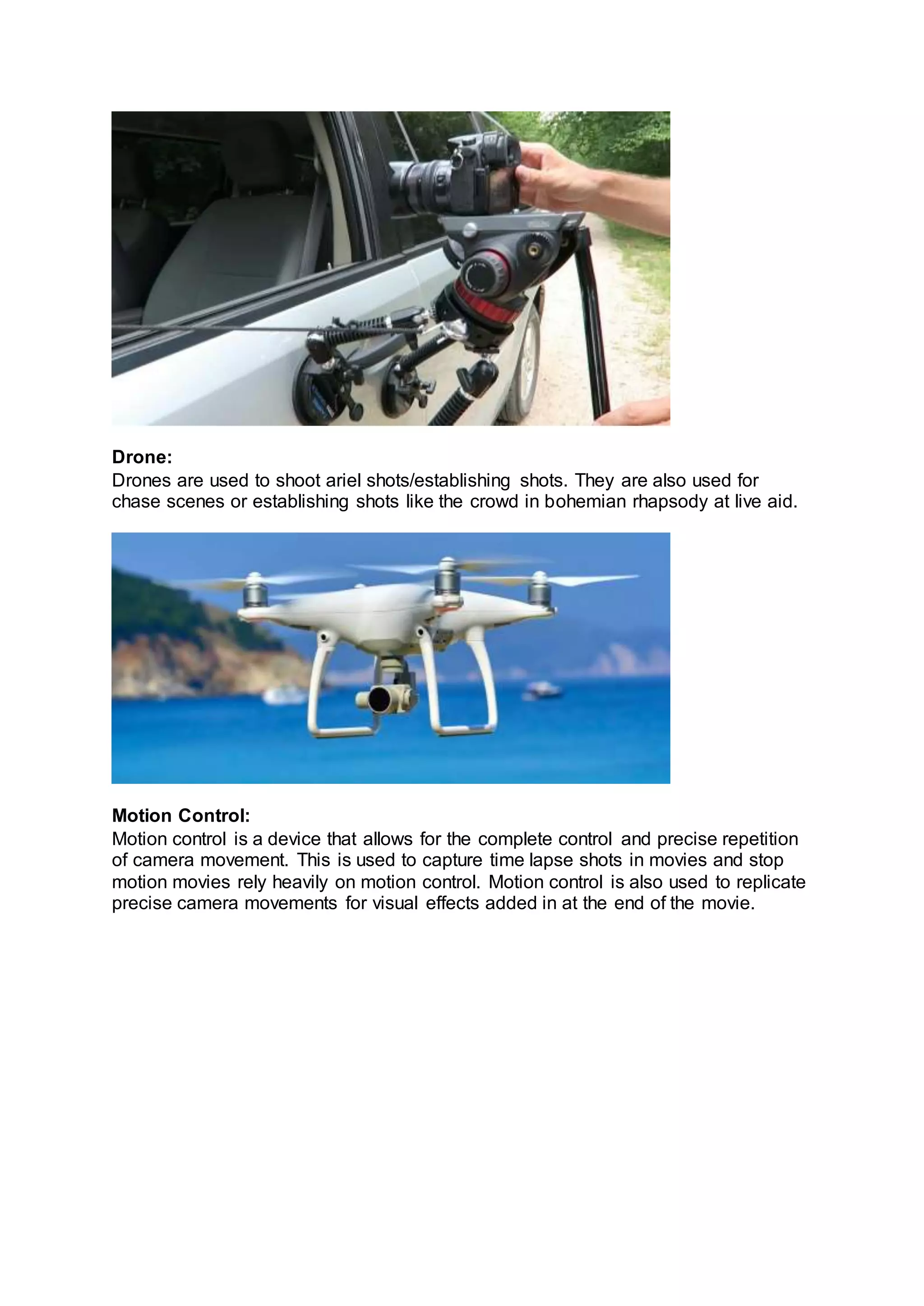 Drone:
Drones are used to shoot ariel shots/establishing shots. They are also used for
chase scenes or establishing shots like the crowd in bohemian rhapsody at live aid.
Motion Control:
Motion control is a device that allows for the complete control and precise repetition
of camera movement. This is used to capture time lapse shots in movies and stop
motion movies rely heavily on motion control. Motion control is also used to replicate
precise camera movements for visual effects added in at the end of the movie.
