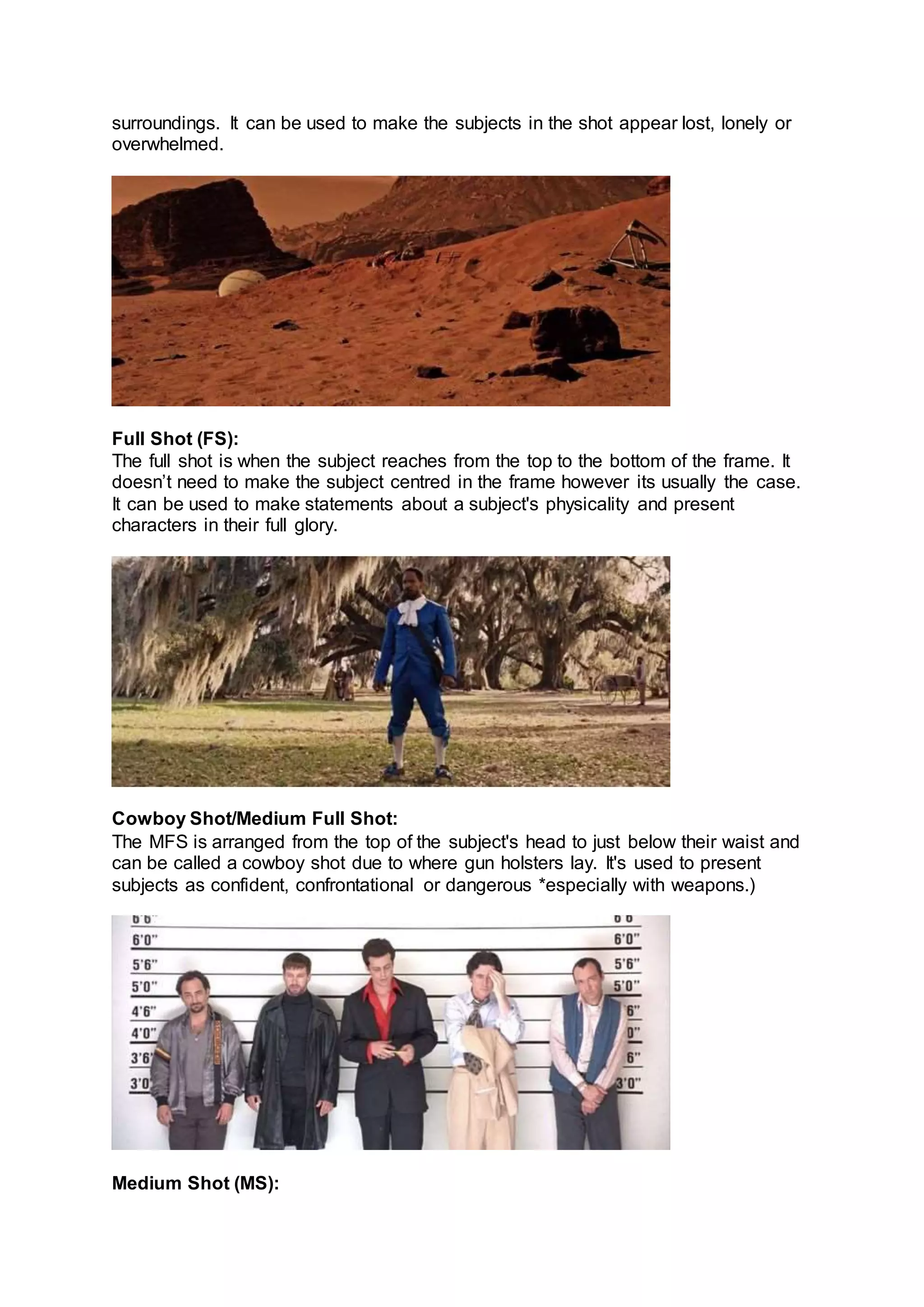 surroundings. It can be used to make the subjects in the shot appear lost, lonely or
overwhelmed.
Full Shot (FS):
The full shot is when the subject reaches from the top to the bottom of the frame. It
doesn’t need to make the subject centred in the frame however its usually the case.
It can be used to make statements about a subject's physicality and present
characters in their full glory.
Cowboy Shot/Medium Full Shot:
The MFS is arranged from the top of the subject's head to just below their waist and
can be called a cowboy shot due to where gun holsters lay. It's used to present
subjects as confident, confrontational or dangerous *especially with weapons.)
Medium Shot (MS):