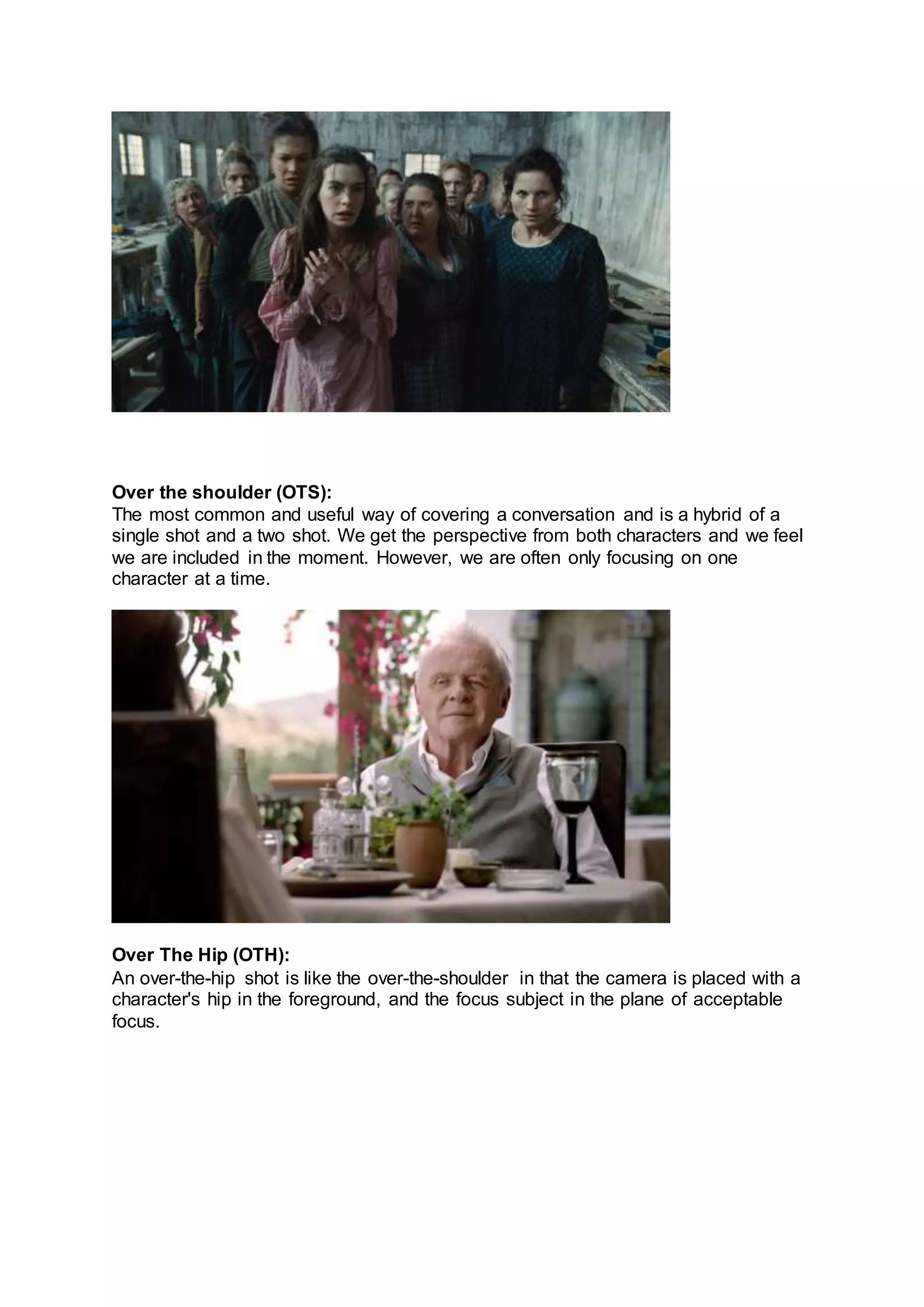 Over the shoulder (OTS):
The most common and useful way of covering a conversation and is a hybrid of a
single shot and a two shot. We get the perspective from both characters and we feel
we are included in the moment. However, we are often only focusing on one
character at a time.
Over The Hip (OTH):
An over-the-hip shot is like the over-the-shoulder in that the camera is placed with a
character's hip in the foreground, and the focus subject in the plane of acceptable
focus.