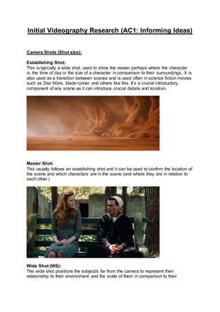 Initial Videography Research (AC1: Informing Ideas)
Camera Shots (Shot size):
Establishing Shot:
This is typically a wide shot, used to show the viewer perhaps where the character
is, the time of day or the size of a character in comparison to their surroundings. It is
also used as a transition between scenes and is used often in science fiction movies
such as Star Wars, blade runner and others like this. It’s a crucial introductory
component of any scene as it can introduce crucial details and location.
Master Shot:
This usually follows an establishing shot and it can be used to confirm the location of
the scene and which characters are in the scene (and where they are in relation to
each other.)
Wide Shot (WS):
The wide shot positions the subject/s far from the camera to represent their
relationship to their environment and the scale of them in comparison to their
 