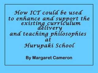 How ICT could be used
to enhance and support the
existing curriculum
delivery
and teaching philosophies
at
Hurupaki School
By Margaret Cameron
 