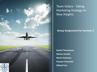 Team Volare - Taking
Marketing Strategy to
New Heights



Group Assignment For Seminar 2




Daniel Thomasson
Marina Sundin
Mario Harkmaa
Pamela Cominetti
Mikael Fors
 