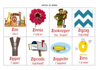 INITIAL /Z/ WORDS
Zoo
/zuː/
Zinnia
/ˈzɪniːə/
Zookeeper
/zuː ˈkiːpər/
Zigzag
/zɪgˌzæg/
Zipper
/ˈzɪpər/
Zipcode
/zɪp koʊd/
Zeppelin
/ˈzepəlɪn/
Zero
/ˈziːroʊ/
 