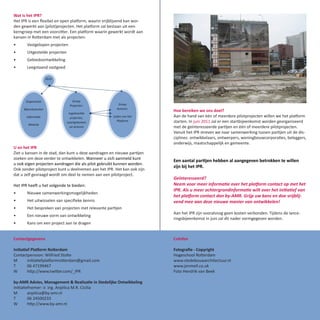 Wat is het IPR?
Het IPR is een flexibel en open platform, waarin vrijblijvend kan wor-
den gewerkt aan (pilot)projecten. Het platform zal bestaan uit een
kerngroep met een voorzitter. Een platform waarin gewerkt wordt aan
kansen in Rotterdam met als projecten:
•      Vastgelopen projecten
•      Uitgestelde projecten
•      Gebiedsontwikkeling
•      Leegstaand vastgoed




                                                                         Hoe bereiken we ons doel?
                                                                         Aan de hand van één of meerdere pilotprojecten willen we het platform
                                                                         starten. In juni 2011 zal er een startbijeenkomst worden georganiseerd
                                                                         met de geïnteresseerde partijen en één of meerdere pilotprojecten.
                                                                         Vanuit het IPR streven we naar samenwerking tussen partijen uit de dis-
                                                                         ciplines: ontwikkelaars, ontwerpers, woningbouwcorporaties, beleggers,
                                                                         onderwijs, maatschappelijk en gemeente.
U en het IPR
Ziet u kansen in de stad, dan kunt u deze aandragen en nieuwe partijen
zoeken om deze verder te ontwikkelen. Wanneer u zich aanmeld kunt
                                                                         Een aantal partijen hebben al aangegeven betrokken te willen
u ook eigen projecten aandragen die als pilot gebruikt kunnen worden.
                                                                         zijn bij het IPR.
Ook zonder pilotproject kunt u deelnemen aan het IPR. Het kan ook zijn
dat u zelf gevraagd wordt om deel te nemen aan een pilotproject.
                                                                         Geïnteresseerd?
Het IPR heeft u het volgende te bieden:                                  Neem voor meer informatie over het platform contact op met het
                                                                         IPR. Als u meer achtergrondinformatie wilt over het initiatief van
•      Nieuwe samenwerkingsmogelijkheden
                                                                         het platform contact dan by-AMR. Grijp uw kans en doe vrijblij-
•      Het uitwisselen van specifieke kennis                             vend mee aan deze nieuwe manier van ontwikkelen!
•      Het bespreken van projecten met relevante partijen
                                                                         Aan het IPR zijn vooralsnog geen kosten verbonden. Tijdens de lance-
•      Een nieuwe vorm van ontwikkeling
                                                                         ringsbijeenkomst in juni zal dit nader vormgegeven worden.
•      Kans om een project aan te dragen


Contactgegevens                                                          Colofon

Initiatief Platform Rotterdam                                            Fotografie - Copyright
Contactpersoon: Wilfried Stolte                                          Hogeschool Rotterdam
M        initiatiefplatformrotterdam@gmail.com                           www.stedebouwarchitectuur.nl
T        06 47199467                                                     www.jonmell.co.uk
W        http://www.twitter.com/_IPR                                     Foto Hendrik van Beek

by-AMR Advies, Management & Realisatie in Stedelijke Ontwikkeling
Initiatiefnemer: ir. ing. Anjelica M.R. Cicilia
M        anjelica@by-amr.nl
T        06 24500233
W        http://www.by-amr.nl
 