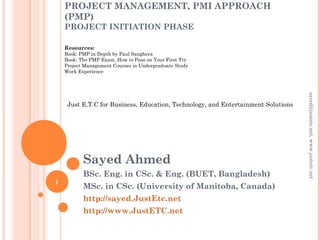 PROJECT MANAGEMENT, PMI APPROACH
(PMP)
PROJECT INITIATION PHASE
Sayed Ahmed
BSc. Eng. in CSc. & Eng. (BUET, Bangladesh)
MSc. in CSc. (University of Manitoba, Canada)
http://sayed.JustEtc.net
http://www.JustETC.net
sayed@justetc.net,www.justetc.net
1
Just E.T.C for Business, Education, Technology, and Entertainment Solutions
Resources:
Book: PMP in Depth by Paul Sanghera
Book: The PMP Exam, How to Pass on Your First Try
Project Management Courses in Undergraduate Study
Work Experience
 