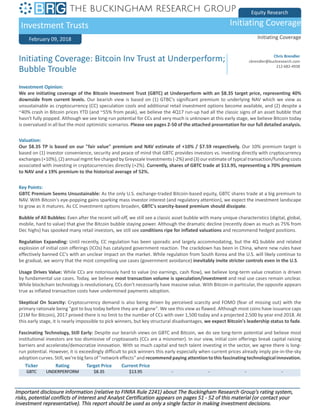 Equity Research
Investment Trusts Initiating Coverage
February 09, 2018 Initiating Coverage
Ticker Rating Target Price Current Price
GBTC UNDERPERFORM $8.35 $13.95 - - - -
Initiating Coverage: Bitcoin Inv Trust at Underperform;
Bubble Trouble
Chris Brendler
cbrendler@buckresearch.com
212-682-4938
Investment Opinion:
We are initiating coverage of the Bitcoin Investment Trust (GBTC) at Underperform with an $8.35 target price, representing 40%
downside from current levels. Our bearish view is based on (1) GTBC's significant premium to underlying NAV which we view as
unsustainable as cryptocurrency (CC) speculation cools and additional retail investment options become available, and (2) despite a
~40% crash in Bitcoin prices YTD (and ~55% from peak), we believe the 4Q17 run-up had all the classic signs of an asset bubble that
hasn't fully popped. Although we see long-run potential for CCs and very much is unknown at this early stage, we believe Bitcoin today
is overvalued in all but the most optimistic scenarios. Please see pages 2-50 of the attached presentation for our full detailed analysis.
Valuation:
Our $8.35 TP is based on our "fair value" premium and NAV estimate of +10% / $7.59 respectively. Our 10% premium target is
based on (1) investor convenience, security and peace of mind that GBTC provides investors vs. investing directly with cryptocurrency
exchanges (+10%), (2) annual mgmt fee charged by Greyscale Investments (-2%) and (3) our estimate of typical transaction/funding costs
associated with investing in cryptocurrencies directly (+2%). Currently, shares of GBTC trade at $13.95, representing a 70% premium
to NAV and a 19% premium to the historical average of 52%.
Key Points:
GBTC Premium Seems Unsustainable: As the only U.S. exchange-traded Bitcoin-based equity, GBTC shares trade at a big premium to
NAV. With Bitcoin's eye-popping gains sparking mass investor interest (and regulatory attention), we expect the investment landscape
to grow as it matures. As CC investment options broaden, GBTC's scarcity-based premium should dissipate.
Bubble of All Bubbles: Even after the recent sell-off, we still see a classic asset bubble with many unique characteristics (digital, global,
mobile, hard to value) that give the Bitcoin bubble staying power. Although the dramatic decline (recently down as much as 75% from
Dec highs) has spooked many retail investors, we still see conditions ripe for inflated valuations and recommend hedged positions.
Regulation Expanding: Until recently, CC regulation has been sporadic and largely accommodating, but the 4Q bubble and related
explosion of initial coin offerings (ICOs) has catalyzed government reaction. The crackdown has been in China, where new rules have
effectively banned CC's with an unclear impact on the market. While regulation from South Korea and the U.S. will likely continue to
be gradual, we worry that the most compelling use cases (government avoidance) inevitably invite stricter controls even in the U.S.
Usage Drives Value: While CCs are notoriously hard to value (no earnings, cash flow), we believe long-term value creation is driven
by fundamental use cases. Today, we believe most transaction volume is speculation/investment and real use cases remain unclear.
While blockchain technology is revolutionary, CCs don't necessarily have massive value. With Bitcoin in particular, the opposite appears
true as inflated transaction costs have undermined payments adoption.
Skeptical On Scarcity: Cryptocurrency demand is also being driven by perceived scarcity and FOMO (fear of missing out) with the
primary rationale being "got to buy today before they are all gone". We see this view as flawed. Although most coins have issuance caps
(21M for Bitcoin), 2017 proved there is no limit to the number of CCs with over 1,500 today and a projected 2,500 by year end 2018. At
this early stage, it is nearly impossible to pick winners, but key structural disadvantages, we expect Bitcoin's leadership status to fade.
Fascinating Technology, Still Early: Despite our bearish views on GBTC and Bitcoin, we do see long-term potential and believe most
institutional investors are too dismissive of cryptoassets (CCs are a misnomer). In our view, initial coin offerings break capital raising
barriers and accelerate/democratize innovation. With so much capital and tech talent investing in the sector, we agree there is long-
run potential. However, it is exceedingly difficult to pick winners this early especially when current prices already imply pie-in-the-sky
adoption curves. Still, we're big fans of "network effects" and recommend paying attention to this fascinating technological innovation.
Important disclosure information (relative to FINRA Rule 2241) about The Buckingham Research Group's rating system,
risks, potential conflicts of interest and Analyst Certification appears on pages 51 - 52 of this material (or contact your
investment representative). This report should be used as only a single factor in making investment decisions.
 