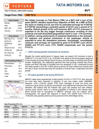 TATA MOTORS Ltd.
                                                                                                                                         BUY
 Target Price `262                   CMP `214                                                                                  FY13 PE 5.9x

         Index Details              We initiate coverage on Tata Motors (TML) as a BUY with a sum of the
 Sensex             16,452          parts (SOTP) valuation based Price Objective of `262. At a CMP of `214
 Nifty               4,956          the stock is trading at 6.3x and 5.9x its estimated earnings for FY2012E
                                    & FY2013E representing a potential upside of 22.4% over a period of 12
 BSE 100             8,523
                                    months. Robust growth of the JLR business (62% of FY13 revenues) is
 Industry         CV & PV           expected to be the key trigger through continuous unveiling of new
                                    products and well diversified geographical reach in over ~170 countries.
         Scrip Details              In addition, strong performance & sustained leadership in the domestic
 Mkt Cap (` cr)     57,543          CV segment and gradual momentum in the passenger vehicle is
 BVPS (`)            82.1           expected to drive the standalone business. Accordingly, consolidated
 O/sShares                          revenues and earnings are expected to grow to `1,87,047 crore (23.2%
 (Cr)
                     269.1          CAGR) and `11,413 crore (11% CAGR) respectively over the period
 AvgVol (Lacs)       23.3           FY12-13.
 52 Wk H/L         260/138




                                                                                                                                                         STOCK POINTERS
 Div Yield (%)           1.8
                                     JLR’s strong growth momentum to continue
 FVPS (`)                2.0
                                    Despite the muted performance of Jaguar sales, we expect JLR volumes to post a
                                    CAGR of 17.1% over FY12-13 to ~3,34,000 units aided by the encouraging response
   Shareholding Pattern             to the recently launched Range Rover Evoque, and brisk sales of existing Land Rover
                                    models. Additionally, the catapulting demand from fast growing markets like China,
 Shareholders            %
                                    Russia and RoW will keep it insulated from the slowdown in UK, continental Europe
 Promoters           35.1           and static growth in the US. Further plans to launch 40 new models and variants over
 DIIs                14.6           the next 5 years should help keep the portfolio of brands fresh, invigorated and drive
 FIIs                    24.2       growth.
 Public              26.1
                                     CV sales growth to be led by SCV/LCV
 Total                   100
                                    M&HCV sales have experienced muted growth of 9.4% in YTD FY12. Bus volumes
        TTMT vs. Sensex             too have also been impacted in absence of any new orders under JNNURM.
                                    However, LCV’s (+25.5% growth YTD) have managed to buck the trend and
                                    continue to grow driven by strong consumption and replacement demand from three
                                    wheelers. We believe that the interest rate cycle has peaked and with inflation
                                    coming under control, there is a strong possibility of reversal in the interest rates
                                    which should lead to resurgence in M&HCV volumes over the medium term.
                                    Consequently, we expect the segment to report 16% CAGR over FY12-13 to
                                    ~5,90,000 units partially aided by strong demand of the ACE/Magic family.



 Key Financials (` in Cr)
                Net                                                EPS Growth           RONW           ROCE
 Y/E Mar                       EBITDA       PAT          EPS                                                         P/E (X)       EV/ EBITDA(X)
              Revenue                                                 (%)                (%)            (%)
 2010         92519.3           7010.9     2571.1        8.1            -                30.7           22.0          26.4               12.8
 82011        123133.3          16514.5    9273.6        29.2          260.7             48.1           32.6           7.3                5.4
 2012E        152787.6          19887.2   10847.2        34.2           17.0             37.8           27.6           6.3                4.5
 2013E        187040.7          21517.2   11413.2        36.0            5.2             29.4           26.9           5.9                4.2


- 1 of 22-                                                                                                                    Wednesday 18th Jan, 2012
                     This document is for private circulation, and must be read in conjunction with the disclaimer on the last page.
 