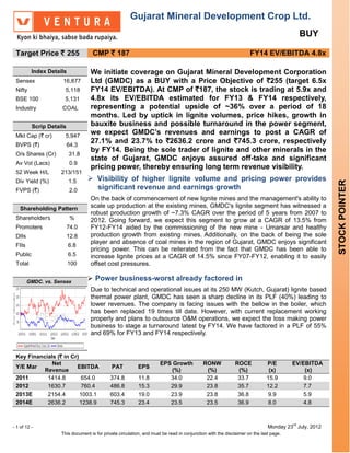 Gujarat Mineral Development Crop Ltd.
                                                                                                                                            BUY

 Target Price ` 255                 CMP ` 187                                                                       FY14 EV/EBITDA 4.8x

          Index Details            We initiate coverage on Gujarat Mineral Development Corporation
 Sensex              16,877        Ltd (GMDC) as a BUY with a Price Objective of `255 (target 6.5x
 Nifty                 5,118       FY14 EV/EBITDA). At CMP of `187, the stock is trading at 5.9x and
 BSE 100              5,131        4.8x its EV/EBITDA estimated for FY13 & FY14 respectively,
 Industry            COAL          representing a potential upside of ~36% over a period of 18
                                   months. Led by uptick in lignite volumes, price hikes, growth in
          Scrip Details            bauxite business and possible turnaround in the power segment,
 Mkt Cap (` cr)        5,947
                                   we expect GMDC’s revenues and earnings to post a CAGR of
 BVPS (`)                 64.3
                                   27.1% and 23.7% to `2636.2 crore and `745.3 crore, respectively
                                   by FY14. Being the sole trader of lignite and other minerals in the
 O/s Shares (Cr)          31.8
                                   state of Gujarat, GMDC enjoys assured off-take and significant
 Av Vol (Lacs)             0.9
                                   pricing power, thereby ensuring long term revenue visibility.
 52 Week H/L         213/151
 Div Yield (%)            1.5      Visibility of higher lignite volume and pricing power provides




                                                                                                                                                    STOCK POINTER
 FVPS (`)                  2.0      significant revenue and earnings growth
                                   On the back of commencement of new lignite mines and the management's ability to
   Shareholding Pattern            scale up production at the existing mines, GMDC's lignite segment has witnessed a
                                   robust production growth of ~7.3% CAGR over the period of 5 years from 2007 to
 Shareholders              %       2012. Going forward, we expect this segment to grow at a CAGR of 13.5% from
 Promoters                74.0     FY12-FY14 aided by the commissioning of the new mine - Umarsar and healthy
 DIIs                     12.8     production growth from existing mines. Additionally, on the back of being the sole
                                   player and absence of coal mines in the region of Gujarat, GMDC enjoys significant
 FIIs                     6.8
                                   pricing power. This can be reiterated from the fact that GMDC has been able to
 Public                   6.5      increase lignite prices at a CAGR of 14.5% since FY07-FY12, enabling it to easily
 Total                    100      offset cost pressures.

        GMDC. vs. Sensex
                                   Power business-worst already factored in
                                   Due to technical and operational issues at its 250 MW (Kutch, Gujarat) lignite based
                                   thermal power plant, GMDC has seen a sharp decline in its PLF (40%) leading to
                                   lower revenues. The company is facing issues with the bellow in the boiler, which
                                   has been replaced 19 times till date. However, with current replacement working
                                   properly and plans to outsource O&M operations, we expect the loss making power
                                   business to stage a turnaround latest by FY14. We have factored in a PLF of 55%
                                   and 69% for FY13 and FY14 respectively.


 Key Financials (` in Cr)
              Net                                                     EPS Growth            RONW            ROCE            P/E        EV/EBITDA
 Y/E Mar                EBITDA                PAT          EPS
           Revenue                                                       (%)                 (%)             (%)             (x)           (x)
 2011       1414.8         654.0             374.8         11.8          34.0                22.4            33.7           15.9           9.0
 2012       1630.7         760.4             486.8         15.3          29.9                23.8            35.7           12.2           7.7
 2013E      2154.4        1003.1             603.4         19.0          23.9                23.8            36.8            9.9           5.9
 2014E      2636.2        1238.9             745.3         23.4          23.5                23.5            36.9            8.0           4.8


                                                                                                                                       rd
- 1 of 12 -                                                                                                                  Monday 23 July, 2012
                     This document is for private circulation, and must be read in conjunction with the disclaimer on the last page.
 