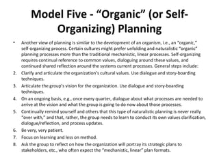 Model Five - “Organic” (or Self-Organizing) Planning Another view of planning is similar to the development of an organism, i.e., an “organic,” self-organizing process. Certain cultures might prefer unfolding and naturalistic “organic” planning processes more than the traditional mechanistic, linear processes. Self-organizing requires continual reference to common values, dialoguing around these values, and continued shared reflection around the systems current processes. General steps include: Clarify and articulate the organization’s cultural values. Use dialogue and story-boarding techniques. Articulate the group’s vision for the organization. Use dialogue and story-boarding techniques. On an ongoing basis, e.g., once every quarter, dialogue about what processes are needed to arrive at the vision and what the group is going to do now about those processes. Continually remind yourself and others that this type of naturalistic planning is never really “over with,” and that, rather, the group needs to learn to conduct its own values clarification, dialogue/reflection, and process updates. Be very, very patient. Focus on learning and less on method. Ask the group to reflect on how the organization will portray its strategic plans to stakeholders, etc., who often expect the “mechanistic, linear” plan formats. 