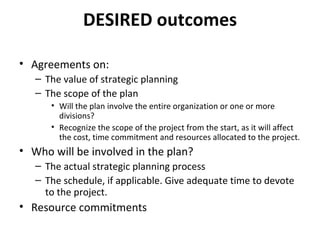 DESIRED outcomes Agreements on: The value of strategic planning The scope of the plan Will the plan involve the entire organization or one or more divisions? Recognize the scope of the project from the start, as it will affect the cost, time commitment and resources allocated to the project. Who will be involved in the plan? The actual strategic planning process The schedule, if applicable. Give adequate time to devote to the project. Resource commitments 