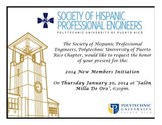 The Society of Hispanic Professional
Engineers, Polytechnic University of Puerto
Rico Chapter, would like to request the honor
of your present for the:
2014 New Members Initiation
On Thursday January 30, 2014 at “Salón
Milla De Oro”, 6:30pm.

 