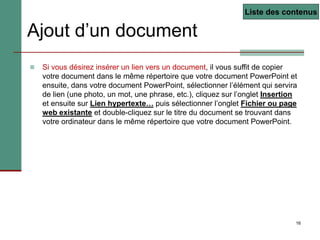 16
Ajout d’un document
 Si vous désirez insérer un lien vers un document, il vous suffit de copier
votre document dans le même répertoire que votre document PowerPoint et
ensuite, dans votre document PowerPoint, sélectionner l’élément qui servira
de lien (une photo, un mot, une phrase, etc.), cliquez sur l’onglet Insertion
et ensuite sur Lien hypertexte… puis sélectionner l’onglet Fichier ou page
web existante et double-cliquez sur le titre du document se trouvant dans
votre ordinateur dans le même répertoire que votre document PowerPoint.
Liste des contenus
 