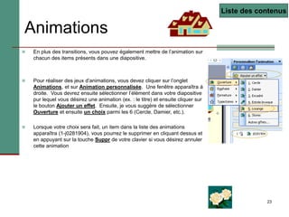 23
Animations
 En plus des transitions, vous pouvez également mettre de l’animation sur
chacun des items présents dans une diapositive.
 Pour réaliser des jeux d’animations, vous devez cliquer sur l’onglet
Animations, et sur Animation personnalisée. Une fenêtre apparaîtra à
droite. Vous devrez ensuite sélectionner l’élément dans votre diapositive
pur lequel vous désirez une animation (ex. : le titre) et ensuite cliquer sur
le bouton Ajouter un effet. Ensuite, je vous suggère de sélectionner
Ouverture et ensuite un choix parmi les 6 (Cercle, Damier, etc.).
 Lorsque votre choix sera fait, un item dans la liste des animations
apparaîtra (1-j0281904), vous pourrez le supprimer en cliquant dessus et
en appuyant sur la touche Suppr de votre clavier si vous désirez annuler
cette animation
Liste des contenus
 