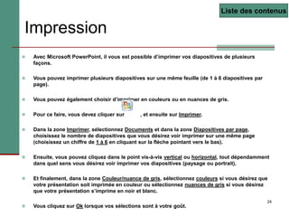 24
Impression
 Avec Microsoft PowerPoint, il vous est possible d’imprimer vos diapositives de plusieurs
façons.
 Vous pouvez imprimer plusieurs diapositives sur une même feuille (de 1 à 6 diapositives par
page).
 Vous pouvez également choisir d’imprimer en couleurs ou en nuances de gris.
 Pour ce faire, vous devez cliquer sur , et ensuite sur Imprimer.
 Dans la zone Imprimer, sélectionnez Documents et dans la zone Diapositives par page,
choisissez le nombre de diapositives que vous désirez voir imprimer sur une même page
(choisissez un chiffre de 1 à 6 en cliquant sur la flèche pointant vers le bas).
 Ensuite, vous pouvez cliquez dans le point vis-à-vis vertical ou horizontal, tout dépendamment
dans quel sens vous désirez voir imprimer vos diapositives (paysage ou portrait).
 Et finalement, dans la zone Couleur/nuance de gris, sélectionnez couleurs si vous désirez que
votre présentation soit imprimée en couleur ou sélectionnez nuances de gris si vous désirez
que votre présentation s’imprime en noir et blanc.
 Vous cliquez sur Ok lorsque vos sélections sont à votre goût.
Liste des contenus
 
