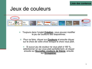 5
Jeux de couleurs
 Toujours dans l’onglet Création, vous pouvez modifier
le jeu de couleurs des diapositives.
 Pour ce faire, cliquer sur Couleurs et ensuite cliquer
sur le choix de votre choix lorsque le choix vous plaît.
 Si aucun jeu de couleur ne vous plait à 100 %,
sélectionner un qui vous plait partiellement, et cliquer
ensuite sur Nouvelles couleurs de thème, ensuite
sur Enregistrer.
Liste des contenus
 