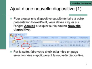 6
Ajout d’une nouvelle diapositive (1)
 Pour ajouter une diapositive supplémentaire à votre
présentation PowerPoint, vous devez cliquer sur
l’onglet Accueil et cliquer sur le bouton Nouvelle
diapositive :
 Par la suite, faire votre choix et la mise en page
sélectionnées s’appliquera à la nouvelle diapositive.
Liste des contenus
 