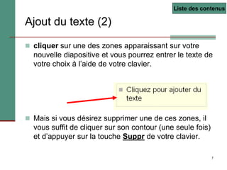 7
 cliquer sur une des zones apparaissant sur votre
nouvelle diapositive et vous pourrez entrer le texte de
votre choix à l’aide de votre clavier.
 Mais si vous désirez supprimer une de ces zones, il
vous suffit de cliquer sur son contour (une seule fois)
et d’appuyer sur la touche Suppr de votre clavier.
Ajout du texte (2)
Liste des contenus
 