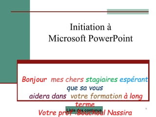 1
Initiation à
Microsoft PowerPoint
Liste des contenus
Bonjour mes chers stagiaires espérant
que sa vous
aidera dans votre formation à long
terme
Votre prof :Bouchoul Nassira
 