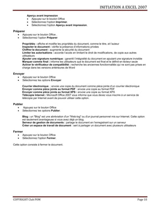 INITIATION A EXCEL 2007
COPYRIGHT Club POM Page 10
Aperçu avant impression
 Appuyez sur le bouton Office
 Sélectionnez l'option Imprimer.
 Sélectionnez l'option Aperçu avant impression.
Préparer
 Appuyez sur le bouton Office .
 Sélectionnez l’option Préparer
Propriétés : affiche et modifie les propriétés du document, comme le titre, et l’auteur
Inspecter le document : vérifie la présence d’informations privées
Chiffrer le document : augmente la sécurité du document
Limiter les autorisations : accorde l’accès en limitant le droit de modifications, de copie aux autres
utilisateurs
Ajouter une signature numérique : garantit l’intégralité du document en ajoutant une signature invisible
Marquer comme final : informe les utilisateurs que le document est final et le définit en lecteur seule
Activer le vérificateur de compatibilité : recherche les anciennes fonctionnalités qui ne sont pas prises en
charge dans les versions antérieures de Word
Envoyer
 Appuyez sur le bouton Office
 Sélectionnez les options Envoyer
Courrier électronique. : envoie une copie du document comme pièce jointe d’un courrier électronique
Envoyer comme pièce jointe au format PDF : envoie une copie au format PDF
Envoyer comme pièce jointe au format XPS : envoie une copie au format XPS
Télécopie Internet : Microsoft Office 2007 vous informe que vous devez vous inscrire à un service de
télécopie par Internet avant de pouvoir utiliser cette option.
Publier
 Appuyez sur le bouton Office
 Sélectionnez les options Publier.
Blog : un "Blog" est une abréviation d'un "Web-log" ou d'un journal personnel mis sur Internet. Cette option
est seulement avantageuse si vous avez déjà un blog.
Serveur de gestion de documents : partage le document en l’enregistrant sur un serveur
Créer un espace de travail de document : sert à partager un document avec plusieurs utilisateurs
Fermer
 Appuyez sur le bouton Office
 Sélectionnez l'option Fermer.
Cette option consiste à fermer le document.
 