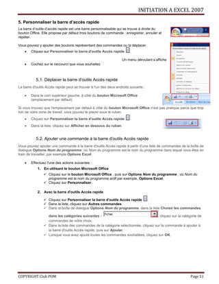 INITIATION A EXCEL 2007
COPYRIGHT Club POM Page 11
5. Personnaliser la barre d’accès rapide
La barre d’outils d’accès rapide est une barre personnalisable qui se trouve à droite du
bouton Office. Elle propose par défaut trois boutons de commande : enregistrer, annuler et
répéter.
Vous pouvez y ajouter des boutons représentant des commandes ou la déplacer.
 Cliquez sur Personnaliser la barre d'outils Accès rapide .
Un menu déroulant s’affiche
 Cochez sur le raccourci que vous souhaitez
5.1. Déplacer la barre d'outils Accès rapide
La barre d'outils Accès rapide peut se trouver à l'un des deux endroits suivants :
 Dans le coin supérieur gauche, à côté du bouton Microsoft Office
(emplacement par défaut)
Si vous trouvez que l'emplacement par défaut à côté du bouton Microsoft Office n'est pas pratique parce que trop
loin de votre zone de travail, vous pouvez le placer sous le ruban
 Cliquez sur Personnaliser la barre d'outils Accès rapide .
 Dans la liste, cliquez sur Afficher en dessous du ruban.
5.2. Ajouter une commande à la barre d'outils Accès rapide
Vous pouvez ajouter une commande à la barre d'outils Accès rapide à partir d'une liste de commandes de la boîte de
dialogue Options Nom du programme, où Nom du programme est le nom du programme dans lequel vous êtes en
train de travailler, par exemple Options Excel.
 Effectuez l'une des actions suivantes :
1. En utilisant le bouton Microsoft Office
 Cliquez sur le bouton Microsoft Office , puis sur Options Nom du programme , où Nom du
programme est le nom du programme actif par exemple, Options Excel.
 Cliquez sur Personnaliser.
2. Avec la barre d'outils Accès rapide
 Cliquez sur Personnaliser la barre d'outils Accès rapide .
 Dans la liste, cliquez sur Autres commandes.
 Dans la boîte de dialogue Options Nom du programme, dans la liste Choisir les commandes
dans les catégories suivantes : , cliquez sur la catégorie de
commandes de votre choix.
 Dans la liste des commandes de la catégorie sélectionnée, cliquez sur la commande à ajouter à
la barre d'outils Accès rapide, puis sur Ajouter.
 Lorsque vous avez ajouté toutes les commandes souhaitées, cliquez sur OK.
 