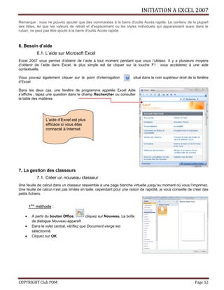 INITIATION A EXCEL 2007
COPYRIGHT Club POM Page 12
Remarque : vous ne pouvez ajouter que des commandes à la barre d'outils Accès rapide. Le contenu de la plupart
des listes, tel que les valeurs de retrait et d'espacement ou les styles individuels qui apparaissent aussi dans le
ruban, ne peut pas être ajouté à la barre d'outils Accès rapide.
6. Besoin d’aide
6.1. L’aide sur Microsoft Excel
Excel 2007 vous permet d’obtenir de l’aide à tout moment pendant que vous l’utilisez. Il y a plusieurs moyens
d’obtenir de l’aide dans Excel, le plus simple est de cliquer sur la touche F1 : vous accéderez à une aide
contextuelle.
Vous pouvez également cliquer sur le point d’interrogation situé dans le coin supérieur droit de la fenêtre
d’Excel
Dans les deux cas, une fenêtre de programme appelée Excel Aide
s’affiche ; tapez une question dans le champ Rechercher ou consulter
la table des matières.
7. La gestion des classeurs
7.1. Créer un nouveau classeur
Une feuille de calcul dans un classeur ressemble à une page blanche virtuelle jusqu’au moment où vous l’imprimez.
Une feuille de calcul n’est pas limitée en taille, cependant pour une raison de rapidité, je vous conseille de créer des
petits fichiers.
1ère
méthode :
 A partir du bouton Office, cliquez sur Nouveau. La boîte
de dialogue Nouveau apparaît
 Dans le volet central, vérifiez que Document vierge est
sélectionné.
 Cliquez sur OK
L’aide d’Excel est plus
efficace si vous êtes
connecté à Internet
 