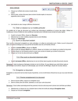 INITIATION A EXCEL 2007
COPYRIGHT Club POM Page 13
2ème méthode
 Cliquez sur la flèche de la barre d’outils Accès
rapide
 Dans la liste, cochez Nouveau dans la barre d’accès rapide, le raccourci
apparaîtra dans la barre
 Une feuille de calcul vierge s’affichera directement.
7.2. Créer un classeur sur un modèle particulier
Un modèle est un type de document qui contient des informations prédéfinies et surtout des styles. Utilisez un
modèle pour inclure l’entête de votre société par exemple est la méthode la plus simple et la plus rapide.
 A partir du bouton Office, cliquez sur Nouveau
 Sélectionnez l’un des modèles proposés dans la zone Modèles
 Cliquez sur Télécharger
7.3. Ouvrir un document existant
Pour ouvrir un document enregistré sur votre ordinateur, on utilise la commande ouvrir. Celle-ci ouvre le document
dans une boîte de dialogue qui vous permet de travailler avec les commandes d’Excel.
 A partir du bouton Office, cliquez sur Ouvrir,
 Dans la boîte de dialogue Ouvrir qui s’affiche, cliquez sur le lecteur ou le dossier qui contient le document.
 Double-cliquez sur les dossiers jusqu'à ce que vous ouvriez le dossier qui contient le document.
 Cliquez sur le nom du document puis sur Ouvrir
7.3.1. Pour ouvrir un document récemment utilisé
 A partir du bouton Office, sélectionnez le nom du fichier dans la partie de droite Documents récents
Remarque : notez la présence d’épingles à droite du nom du fichier. Si vous désirez que votre fichier reste en
permanence à cet endroit, cliquez sur cette épingle, pour annuler cet affichage, cliquez de nouveau dessus.
7.4. Enregistrer un document
Enregistrer un document est la chose la plus importante, si non à la fermeture d’Excel tout ce que vous avez fait sera
perdu.
7.4.1. Premier enregistrement d’un document
 Dans le bouton Office, cliquez sur enregistrer sous
 Dans le champ Nom de fichier, saisissez un nom pour votre document
Remarque : Excel utilise automatiquement les premiers mots de votre document comme nom de fichier par défaut
 Sélectionnez un disque dur et un dossier dans la liste de la boîte de dialogue Enregistrer dans
 Cliquez sur le bouton enregistrer
 