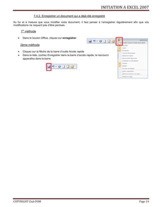 INITIATION A EXCEL 2007
COPYRIGHT Club POM Page 14
7.4.2. Enregistrer un document qui a déjà été enregistré
Au fur et à mesure que vous modifier votre document, il faut penser à l’enregistrer régulièrement afin que vos
modifications ne risquent pas d’être perdues.
1er
méthode
 Dans le bouton Office, cliquez sur enregistrer
2ème méthode
 Cliquez sur la flèche de la barre d’outils Accès rapide
 Dans la liste, cochez Enregistrer dans la barre d’accès rapide, le raccourci
apparaîtra dans la barre
 