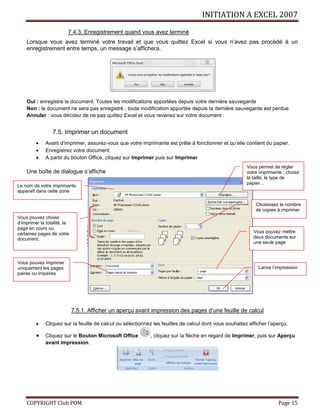 INITIATION A EXCEL 2007
COPYRIGHT Club POM Page 15
7.4.3. Enregistrement quand vous avez terminé
Lorsque vous avez terminé votre travail et que vous quittez Excel si vous n’avez pas procédé à un
enregistrement entre temps, un message s’affichera.
Oui : enregistre le document. Toutes les modifications apportées depuis votre dernière sauvegarde
Non : le document ne sera pas enregistré : toute modification apportée depuis la dernière sauvegarde est perdue
Annuler : vous décidez de ne pas quittez Excel et vous revenez sur votre document
7.5. Imprimer un document
 Avant d’imprimer, assurez-vous que votre imprimante est prête à fonctionner et qu’elle contient du papier.
 Enregistrez votre document
 A partir du bouton Office, cliquez sur Imprimer puis sur Imprimer
Une boîte de dialogue s’affiche
7.5.1. Afficher un aperçu avant impression des pages d’une feuille de calcul
 Cliquez sur la feuille de calcul ou sélectionnez les feuilles de calcul dont vous souhaitez afficher l’aperçu.
 Cliquez sur le Bouton Microsoft Office , cliquez sur la flèche en regard de Imprimer, puis sur Aperçu
avant impression.
Le nom de votre imprimante
apparaît dans cette zone
Vous pouvez choisir
d’imprimer la totalité, la
page en cours ou
certaines pages de votre
document.
Choisissez le nombre
de copies à imprimer
Vous pouvez imprimer
uniquement les pages
paires ou impaires
Lance l’impression
Vous pouvez mettre
deux documents sur
une seule page
Vous permet de régler
votre imprimante : choisir
la taille, le type de
papier…
 