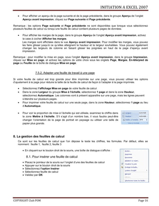 INITIATION A EXCEL 2007
COPYRIGHT Club POM Page 16
 Pour afficher un aperçu de la page suivante et de la page précédente, dans le groupe Aperçu de l’onglet
Aperçu avant impression, cliquez sur Page suivante et Page précédente.
Remarque : les options Page suivante et Page précédente ne sont disponibles que lorsque vous sélectionnez
plusieurs feuilles de calcul ou lorsqu’une feuille de calcul contient plusieurs pages de données.
 Pour afficher les marges de la page, dans le groupe Aperçu de l’onglet Aperçu avant impression, activez
la case à cocher Afficher les marges.
Les marges sont affichées dans la vue Aperçu avant impression. Pour modifier les marges, vous pouvez
les faire glisser jusqu’à ce qu’elles atteignent la hauteur et la largeur souhaitées. Vous pouvez également
changer les largeurs de colonne en faisant glisser les poignées en haut de la page d’aperçu avant
impression.
Remarque : pour modifier la mise en page, sous l’onglet Aperçu avant impression, dans le groupe Impression,
cliquez sur Mise en page, et activez les options de votre choix sous les onglets Page, Marges, En-tête/pied de
page ou Feuille de la boîte de dialogue Mise en page.
7.5.2. Adapter une feuille de travail à une page
Si votre feuille de calcul est trop grande pour être imprimée sur une page, vous pouvez utiliser les options
d’ajustement à la page pour réduire la taille de la feuille de calcul de façon à l’adapter à la page imprimée.
 Sélectionnez l’affichage Mise en page de votre feuille de calcul
 Dans la zone Largeur du groupe Mise à l’échelle, sélectionnez 1 page et dans la zone Hauteur,
sélectionnez Automatique. Les colonnes vont à présent apparaître sur une page, mais les lignes peuvent
s’étendre sur plusieurs pages.
 Pour imprimer votre feuille de calcul sur une seule page, dans la zone Hauteur, sélectionnez 1 page au lieu
d’Automatique.
 Pour voir la proportion de mise à l’échelle qui est utilisée, examinez le chiffre dans
la zone Mettre à l’échelle. S’il s’agit d’un nombre bas, il vous faudra peut-être
changer l’orientation de la page de portrait en paysage ou utiliser une taille de
papier plus grande.
8. La gestion des feuilles de calcul
Ce sont sur les feuilles de calcul que l’on dépose le texte les chiffres, les formules. Par défaut, elles se
nomment : feuille 1, feuille 2, feuille 3
 En cliquant sur le bouton droit de la souris, une boîte de dialogue s’affiche :
8.1. Pour insérer une feuille de calcul
 Placez le pointeur de la souris sur l’onglet d’une des feuilles de calcul
 Appuyer sur le bouton droit de la souris
 Sélectionnez l’option Insérer
 Sélectionnez feuille de calcul
 Validez par OK
 