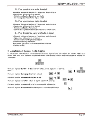INITIATION A EXCEL 2007
COPYRIGHT Club POM Page 17
8.2. Pour supprimer une feuille de calcul
 Placez le pointeur de la souris sur l’onglet de la feuille de calcul
 Appuyer sur le bouton droit de la souris
 Sélectionnez l’option Supprimer une feuille
 Un message d’alerte s’affiche, cliquez sur OK
8.3. Pour renommer une feuille de calcul
 Placez le pointeur de la souris sur l’onglet de la feuille de calcul
 Appuyer sur le bouton droit de la souris
 Sélectionnez l’option Renommer
 Le texte de l’onglet se met en surbrillance, tapez le nom désiré.
8.4. Pour déplacer ou copier une feuille de calcul
 Placez le pointeur de la souris sur l’onglet de la feuille de calcul
 Appuyer sur le bouton droit de la souris
 Sélectionnez l’option Déplacer ou copier
 Une boîte de dialogue s’affiche
 Choisissez l’endroit où vous désirez insérer votre feuille
 Validez par OK.
9. Le déplacement dans une feuille de calcul
La cellule active est matérialisée par un rectangle. Pour vous déplacer votre curseur dans des cellules vides, vous
pouvez vous servir de la souris en cliquant directement dans la cellule ou vous servir des flèches de direction de
votre clavier
Pour vous déplacer d'un bloc de données vers le haut, le bas, la gauche ou la droite,
utilisez :
Pour vous déplacer d'une page écran vers le haut
Pour vous déplacer d’une page écran vers le bas
Pour vous déplacer sur la 1ère cellule de la grille (colonne A, ligne 1) :
Pour vous déplacer en colonne A sur la ligne contenant la cellule active :
Pour vous déplacer d’une cellule à l’autre cliquez sur la touche de tabulation
+
+
+
+
 