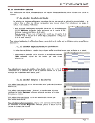 INITIATION A EXCEL 2007
COPYRIGHT Club POM Page 18
10. La sélection des cellules
Pour sélectionner une cellule, il faut se déplacer soit avec les flèches de direction soit en cliquant sur la cellule en
question.
10.1. La sélection de cellules contiguës :
La sélection de plusieurs cellules vous permet de changer par exemple la police d’écriture ou la taille … et
évite de faire et refaire les mêmes manipulations pour chaque cellule. Pour sélectionner une plage de
cellule, vous avez deux méthodes :
 Avec le clavier : Sélectionnez la première cellule puis tout en maintenant la
touche Majuscule enfoncée (celle au-dessus de la touche CTRL),
déplacez-vous avec les flèches de direction
 Avec la souris : Placez-vous sur la première cellule qui fera partie de la
sélection. Puis en cliquant et en tenant cliquez, déplacez la souris jusqu'à
la fin de votre sélection.
Pour enlever la sélection, il suffit soit de cliquer à un endroit sur la feuille, soit se déplacer avec une des flèches
de direction.
10.2. La sélection de plusieurs cellules discontinues
La sélection de plusieurs cellules discontinues se fait en même temps avec le clavier et la souris.
 Sélectionner la première cellule puis tout en maintenant la touche
CTRL enfoncée, cliquez sur les cellules que vous voulez
sélectionner.
Pour sélectionner toutes les cellules d’une feuille, placer la souris à
l’intersection de la première ligne et de la première colonne sur le petit
rectangle gris situé entre la lettre A et la ligne 1.
10.3. La sélection de lignes et de colonnes
Pour sélectionner une ligne, cliquez sur le numéro de la ligne que vous désirez
sélectionner.
Pour sélectionner plusieurs lignes, cliquez sur la première ligne et tout en
maintenant la touche Majuscule enfoncée, glissez la souris sur la ligne du
dessus ou du dessous :
Pour sélectionner une colonne, cliquez sur la lettre de la colonne que
vous désirez sélectionner.
Pour sélectionner plusieurs colonnes, cliquez sur la première colonne et tout
en maintenant la touche Majuscule enfoncée, glissez la souris sur la
colonne de droite ou de gauche.
 