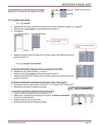INITIATION A EXCEL 2007
COPYRIGHT Club POM Page 19
Pour sélectionner à la fois une colonne et une ligne, cliquez sur la colonne,
appuyez sur la touche Ctrl puis cliquez sur la ligne.
11. La notion des séries
11.1. La recopie
 Sélectionnez votre texte, positionnez le pointeur de la souris à droite de la cellule, un + apparaît.
 Glissez la souris sans relâcher et descendez jusqu’à la ligne 10
 Puis relâcher
 Replacez le pointeur dans la cellule A10 et à droite, cliquez sans relâcher et avancez
jusqu’à la colonne C.
11.2. La recopie incrémentée
La recopie incrémentée s’applique aussi à du texte suivi de chiffre
 Sélectionnez une cellule et entrez « numéro 1 »
 Glissez la souris sans relâcher et descendez jusqu’à la ligne 10
 Replacez le pointeur dans la cellule A10 et à droite, cliquez sans relâcher et avancez
jusqu’à la colonne C.
La recopie incrémentée s’applique aussi aux jours, dates, mois, heures
 En première colonne, tapez Janvier, lundi en 2
ème
, le 1
er
janvier en 3
ème
et 6h en 4
ème
.
 Sélectionnez puis étirez la poignée de recopie.
La recopie incrémentée s’applique aussi aux fonctions
 Tapez une série de chiffres dans les colonnes A, B, C
 Sélectionnez la cellule A5 puis cliquez sur le bouton de Somme automatique
de la barre d’outils standard
 Validez en cliquant sur la coche verte.
 Sélectionnez puis étirez la poignée de recopie.
Le texte a été copié dans
chaque cellule.
Le texte a été copié dans chaque
colonne.
 