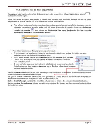 INITIATION A EXCEL 2007
COPYRIGHT Club POM Page 20
11.3. Créer une liste de dates séquentielles
Vous pouvez créer rapidement une liste de dates dans un ordre séquentiel en utilisant la poignée de recopie
ou la commande Recopier.
Dans une feuille de calcul, sélectionnez la cellule dans laquelle vous souhaitez démarrer la liste de dates
séquentielles et tapez le premier jour ou la date dans la liste par exemple lundi
 Pour afficher les jours ou les jours ouvrés uniquement dans votre liste, ou pour afficher des dates avec des
intervalles mensuels ou annuels, après avoir fait glisser la poignée de recopie, cliquez sur Options de
recopie incrémentée , puis cliquez sur Incrémenter les jours, Incrémenter les jours ouvrés,
Incrémenter les mois ou Incrémenter les années .
 Pour utiliser la commande Recopier, procédez comme suit :
 En commençant par la cellule qui contient la première date, sélectionnez la plage de cellules que vous
souhaitez remplir avec la liste séquentielle de dates.
 Sous l’onglet Accueil, dans le groupe Edition, cliquez sur Recopier, puis sur Série.
 Dans la boîte de dialogue Série, sous Unité de temps, sélectionnez l’unité que
vous souhaitez utiliser.
 Si vous souhaitez augmenter les incréments utilisés dans la séquence et spécifier la
fin de la séquence, dans les zones Valeur du pas et Dernière valeur, tapez les valeurs
que vous souhaitez utiliser.
Le type de série Linéaire calcule une série arithmétique. Les valeurs sont incrémentées en fonction de la constante
que vous précisez dans la zone Valeur du pas.
Le type de série Géométrique effectue une série géométrique. C’est à dire que les valeurs sont multipliées en
fonction de la constante que vous précisez dans la zone Valeur du pas.
Le type de série Recopie incrémentée remplit les cellules vides en fonction des valeurs initiales de la sélection.
Le type de série Chronologique effectue une série chronologique. En cliquant sur Chronologique l’option Unité de
temps devient active.
 