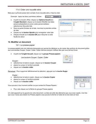 INITIATION A EXCEL 2007
COPYRIGHT Club POM Page 21
11.4. Créer une nouvelle série
Mais pour qu’Excel puisse tenir compte d’une nouvelle série, il faut la créer.
Exemple : tapez les deux premières cellules :
 A partir du bouton office, cliquez sur Options ExcelDans
l’onglet Standard, cliquez sur le bouton Modifier les listes
personnaliséesDans la zone Listes personnalisées :
sélectionnez Nouvelle liste
 Dans la partie Entrées de la liste, inscrivez la première entrée
de liste.
 Cliquez sur le bouton Ajouter pour enregistrer votre liste
 Cliquez ensuite sur le bouton OK pour retourner à votre
feuille de calcul.
12. Modifier un document
12.1. Le presse-papier
Le presse-papiers est une mémoire temporaire qui permet de déplacer ou de copier des portions de document grâce
aux commandes Couper, Copier, Coller. Cette mémoire tampon s’efface dès que vous fermez Excel.
 A partir de l’onglet Accueil, cliquez sur le groupe Presse-papiers
Les boutons Couper, Copier, Coller
Couper :
 sélectionnez le texte à couper, cliquez sur le bouton Couper
 placez le curseur à l’endroit souhaité
 cliquez sur le bouton coller
Remarque : Pour supprimer définitivement la sélection, appuyez sur la touche Suppr.
Copier :
 sélectionnez le texte à copier, cliquez sur le bouton Copier
 placez le curseur à l’endroit souhaité
 cliquez sur le bouton coller
Vous pouvez à tout moment vérifier ce que contient le Presse Papiers.
 Pour cela cliquez sur la flèche du groupe Presse papiers
Un volet apparaît sur la gauche de votre document. La liste est celle des éléments que vous avez copiés. Une fois
que vous n’avez plus besoin du Presse papiers vous pouvez le fermer à l’aide de la croix dans le haut.
 