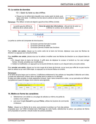 INITIATION A EXCEL 2007
COPYRIGHT Club POM Page 22
13. La saisie de données
13.1. Saisir du texte ou des chiffres
 Cliquez sur la cellule dans laquelle vous voulez saisir du texte, puis
tapez votre texte : il s'affiche à la fois dans la cellule et dans la barre
de formule.
Remarque : Par défaut, le texte est aligné à gauche et les chiffres à droite.
1 2 3
La partie au centre est composée de trois boutons :
1. Ce bouton permet d’annuler la saisie
2. Ce bouton permet de valider
3. Ce bouton permet d’insérer des fonctions
Pour valider une saisie, cliquez sur la coche verte de la barre de formule, déplacez vous avec les flèches de
direction ou appuyez sur la touche Entrée.
Pour modifier une saisie, placez-vous sur la cellule à modifier avec les flèches de direction ou en cliquant dans la
cellule.
 En cliquant dans la barre de formule. Il suffit alors de déplacer le curseur à l’endroit ou l’on veut corriger
l’erreur. Ensuite, procédez aux modifications.
 Valider la modification, en appuyant sur la touche Entrée du clavier ou en cliquant dans une autre cellule.
Pour annuler une saisie, cliquez sur la croix rouge de la barre de formule, ce qui aura pour effet de ne pas inscrire
dans la cellule ce qui vient d'être tapé, ou appuyez sur la touche Retour en arrière.
Remarques :
Si le texte est plus large que la colonne, il s'affichera entièrement si les cellules sur lesquelles il déborde sont vides.
Le texte est néanmoins contenu dans sa totalité dans la cellule où il a été tapé.
Si elles sont déjà remplies, le texte apparaîtra tronqué, mais il sera conservé en entier, ce qui permettra de l'afficher
complètement quand la largeur de la colonne sera agrandie.
14. Mettre en forme les caractères
 Sélectionnez une cellule ou une plage de cellules ou même une partie du
contenu d’une cellule,
 puis sous l'onglet Accueil du groupe Police, utilisez les boutons de commande
ci-dessous :
Police : cliquez sur la flèche de la zone, puis amenez le pointeur sur l'une des polices
proposées pour voir l'effet immédiat dans l'affichage de votre feuille, sélectionnez la police. Les polices de thème
sont proposées en premier, ensuite toutes les polices possibles.
La partie gauche affiche la
référence de la cellule active
Zone de saisie des informations : elle permet de saisir ou
d’afficher le contenu de la cellule active
 