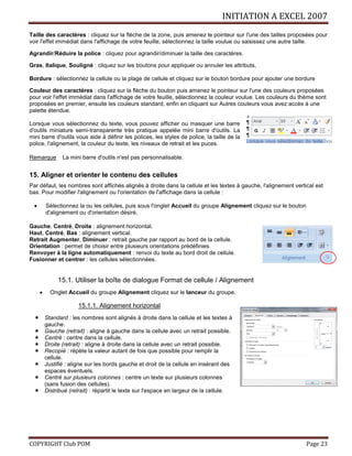 INITIATION A EXCEL 2007
COPYRIGHT Club POM Page 23
Taille des caractères : cliquez sur la flèche de la zone, puis amenez le pointeur sur l'une des tailles proposées pour
voir l'effet immédiat dans l'affichage de votre feuille, sélectionnez la taille voulue ou saisissez une autre taille.
Agrandir/Réduire la police : cliquez pour agrandir/diminuer la taille des caractères.
Gras, Italique, Souligné : cliquez sur les boutons pour appliquer ou annuler les attributs,
Bordure : sélectionnez la cellule ou la plage de cellule et cliquez sur le bouton bordure pour ajouter une bordure
Couleur des caractères : cliquez sur la flèche du bouton puis amenez le pointeur sur l'une des couleurs proposées
pour voir l'effet immédiat dans l'affichage de votre feuille, sélectionnez la couleur voulue. Les couleurs du thème sont
proposées en premier, ensuite les couleurs standard, enfin en cliquant sur Autres couleurs vous avez accès à une
palette étendue.
Lorsque vous sélectionnez du texte, vous pouvez afficher ou masquer une barre
d'outils miniature semi-transparente très pratique appelée mini barre d'outils. La
mini barre d'outils vous aide à définir les polices, les styles de police, la taille de la
police, l'alignement, la couleur du texte, les niveaux de retrait et les puces.
Remarque La mini barre d'outils n'est pas personnalisable.
15. Aligner et orienter le contenu des cellules
Par défaut, les nombres sont affichés alignés à droite dans la cellule et les textes à gauche, l'alignement vertical est
bas. Pour modifier l'alignement ou l'orientation de l'affichage dans la cellule :
 Sélectionnez la ou les cellules, puis sous l'onglet Accueil du groupe Alignement cliquez sur le bouton
d'alignement ou d'orientation désiré,
Gauche, Centré, Droite : alignement horizontal.
Haut, Centré, Bas : alignement vertical.
Retrait Augmenter, Diminuer : retrait gauche par rapport au bord de la cellule.
Orientation : permet de choisir entre plusieurs orientations prédéfinies.
Renvoyer à la ligne automatiquement : renvoi du texte au bord droit de cellule.
Fusionner et centrer : les cellules sélectionnées.
15.1. Utiliser la boîte de dialogue Format de cellule / Alignement
 Onglet Accueil du groupe Alignement cliquez sur le lanceur du groupe.
15.1.1. Alignement horizontal
 Standard : les nombres sont alignés à droite dans la cellule et les textes à
gauche.
 Gauche (retrait) : aligne à gauche dans la cellule avec un retrait possible.
 Centré : centre dans la cellule.
 Droite (retrait) : aligne à droite dans la cellule avec un retrait possible.
 Recopié : répète la valeur autant de fois que possible pour remplir la
cellule.
 Justifié : aligne sur les bords gauche et droit de la cellule en insérant des
espaces éventuels.
 Centré sur plusieurs colonnes : centre un texte sur plusieurs colonnes
(sans fusion des cellules).
 Distribué (retrait) : répartit le texte sur l'espace en largeur de la cellule.
 