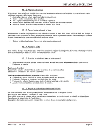 INITIATION A EXCEL 2007
COPYRIGHT Club POM Page 24
15.1.2. Alignement vertical
L'alignement vertical définit la position du contenu de la cellule dans hauteur de la cellule, lorsque la hauteur de la
cellule est supérieure à la hauteur du contenu.
 Haut : aligne dans la cellule à partir de la bordure supérieure.
 Centré : centre verticalement dans la cellule.
 Bas : aligne dans la cellule à partir de la bordure supérieure.
 Justifié : aligne le texte sur les bords haut et bas en insérant des espaces éventuels.
 Distribué : répartit le texte sur tout l'espace en hauteur de la cellule.
15.1.3. Renvoi automatique à la ligne
Normalement un texte long dépasse sur les cellules suivantes si elles sont vides, sinon le texte est tronqué à
l'affichage. Avec l'activation du renvoi à la ligne automatique, Excel augmente la hauteur de la cellule pour que tout
le texte puisse s'afficher, avec renvoi à la ligne en fin de cellule.
 Cochez ou décochez la case Renvoyer à la ligne automatiquement
15.1.4. Ajuster le texte
Si la hauteur de ligne ne suffit pas pour afficher les caractères, l’option ajuster permet de réduire automatiquement la
taille du texte de façon à ce qu'il puisse être affiché dans la cellule.
15.1.5. Adapter la cellule au texte et inversement
 Sélectionnez la plage de cellules, puis sous l'onglet Accueil du groupe Alignement cliquez sur le bouton
Fusionner et centrer
Fusionner et centrer
Fusionne les cellules sélectionnées et centre le contenu de la première cellule
sélectionnée sur l'espace des cellules fusionnées.
Si vous cliquez sur Fusionner et centrer vous accédez à un menu :
 Fusionner et centrer : fusionne et centre (équivalent au clic sur le bouton).
 Fusionner : fusionne en respectant une distinction des lignes.
 Fusionner les cellules : fusionne sans centrer le contenu de la première cellule.
 Annuler Fusionner cellules : annule la fusion de cellules.
15.1.6. Aligner et orienter le contenu des cellules
La zone Orientation dans le dialogue Alignement permet de spécifier un angle de rotation.
Pour afficher verticalement : cliquez sur la zone Texte.
Pour définir un angle de rotation précis : dans la zone degrés tapez un nombre positif ou négatif, ou faites glisser
l'aiguille pour la faire pivoter de l'angle désiré.
Les options de rotation sont parfois indisponibles en raison de vos choix d'options d'alignement.
 