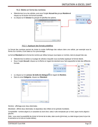 INITIATION A EXCEL 2007
COPYRIGHT Club POM Page 25
16.2. Mettre en forme les nombres
 Sélectionnez la ou les cellules, puis sous l'onglet Accueil du groupe Nombre et
cliquez sur le bouton de format souhaité,
 ou cliquez sur le lanceur du groupe et spécifiez les options.
16.2.1. Appliquer des formats prédéfinis
Le format des nombres permet de choisir le mode d’affichage des valeurs dans une cellule, par exemple sous la
forme d’un nombre, d’une date ou d’un pourcentage.
Le format Standard est le format de nombre par défaut lorsque vous tapez un nombre, dans la plupart des cas.
 Sélectionnez la cellule ou la plage de cellules à laquelle vous souhaitez appliquer le format désiré,
 Sous l’onglet Accueil, cliquez sur la flèche en regard de standard pour faire apparaître la liste des différents
formats.
 ou cliquez sur le Lanceur de boîte de dialogue en regard de Nombre.
 Dans la zone Catégorie, cliquez sur Standard.
Nombre : affichage avec deux décimales.
Monétaire : affiche deux décimales, le séparateur des milliers et le symbole monétaire.
Comptabilité : nombre aligné à un caractère du bord droit, valeur nulle remplacée par un tiret, signe moins aligné à
gauche.
Date : vous avez la possibilité de choisir le format de la date, date courte (jj/mm/aa), ou date longue (avec le jour de
la semaine ou le mois en toutes lettres).
 