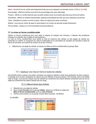 INITIATION A EXCEL 2007
COPYRIGHT Club POM Page 26
Heure : format hh:mm:ss, activé automatiquement dès que vous saisissez une donnée comme 12.00 ou 12.12.00.
Pourcentage : affiche le nombre sous forme de pourcentage avec deux décimales.
Fraction : affiche un nombre décimal avec sa partie entière suivie d'une partie décimale sous forme de fraction.
Scientifique : affiche en notation exponentielle, appliqué automatiquement dès que vous saisissez une donnée
Texte : interprète le contenu comme du texte, même s'il s'agit d'une saisie numérique.
Spécial : vous pouvez choisir de taper le code postal ou le numéro de sécurité sociale directement
Personnalisée : cliquez sur un format existant et personnalisez-le
17. La mise en forme conditionnelle
Utilisez un format conditionnel peut vous aider à explorer et analyser des données, à détecter des problèmes
critiques et à identifier des modèles et des tendances.
La mise en forme conditionnelle vous facilite la mise en évidence des cellules ou des plages de cellules qui
présentent un intérêt, en soulignant les valeurs inhabituelles et en permettant de visualiser les données à l'aide de
barres de données, de nuances de couleurs et de jeux d'icônes.
 Sélectionnez une plage de cellules, et cliquez sur Mise en forme conditionnelle du groupe Style
17.1. Appliquer une mise en forme à toutes les cellules
Une échelle à deux couleurs vous aide à comparer une plage de cellules à l'aide d'une graduation de deux couleurs.
L'ombrage de la couleur représente les valeurs les plus élevées et les plus basses. Par exemple, dans une échelle
verte et rouge, vous pouvez indiquer que les cellules qui contiennent les valeurs élevées comportent plus de vert et
celles qui contiennent les valeurs basses plus de rouge.
17.1.1. Mise en forme Jeux d’icônes
 Sélectionnez une plage de cellules.
 Sous l'onglet Accueil, dans le groupe Styles, cliquez sur la flèche en regard de
Mise en forme conditionnelle, puis sur Jeux d’icônes
 Pointez votre pointeur sur le groupe d’icône désiré exemple ; les flèches
Le résultat :
 