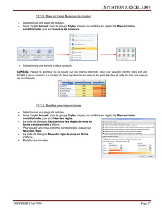 INITIATION A EXCEL 2007
COPYRIGHT Club POM Page 27
17.1.2. Mise en forme Nuances de couleur
 Sélectionnez une plage de cellules.
 Sous l'onglet Accueil, dans le groupe Styles, cliquez sur la flèche en regard de Mise en forme
conditionnelle, puis sur Nuances de couleurs.
 Sélectionnez une échelle à deux couleurs.
CONSEIL Placez le pointeur de la souris sur les icônes d'échelle pour voir laquelle d'entre elles est une
échelle à deux couleurs. La couleur du haut représente les valeurs les plus élevées et celle du bas, les valeurs
les plus basses.
17.1.3. Modifier une mise en forme
 Sélectionnez une plage de cellules.
 Sous l'onglet Accueil, dans le groupe Styles, cliquez sur la flèche en regard de Mise en forme
conditionnelle, puis sur Gérer les règles.
 La boîte de dialogue Gestionnaire des règles de mise en
forme conditionnelle s'affiche.
 Pour ajouter une mise en forme conditionnelle, cliquez sur
Nouvelle règle.
 La boîte de dialogue Nouvelle règle de mise en forme
s'affiche.
 Modifiez les données
 