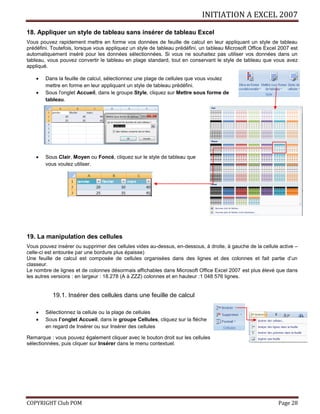 INITIATION A EXCEL 2007
COPYRIGHT Club POM Page 28
18. Appliquer un style de tableau sans insérer de tableau Excel
Vous pouvez rapidement mettre en forme vos données de feuille de calcul en leur appliquant un style de tableau
prédéfini. Toutefois, lorsque vous appliquez un style de tableau prédéfini, un tableau Microsoft Office Excel 2007 est
automatiquement inséré pour les données sélectionnées. Si vous ne souhaitez pas utiliser vos données dans un
tableau, vous pouvez convertir le tableau en plage standard, tout en conservant le style de tableau que vous avez
appliqué.
 Dans la feuille de calcul, sélectionnez une plage de cellules que vous voulez
mettre en forme en leur appliquant un style de tableau prédéfini.
 Sous l'onglet Accueil, dans le groupe Style, cliquez sur Mettre sous forme de
tableau.
 Sous Clair, Moyen ou Foncé, cliquez sur le style de tableau que
vous voulez utiliser.
19. La manipulation des cellules
Vous pouvez insérer ou supprimer des cellules vides au-dessus, en-dessous, à droite, à gauche de la cellule active –
celle-ci est entourée par une bordure plus épaisse)
Une feuille de calcul est composée de cellules organisées dans des lignes et des colonnes et fait partie d’un
classeur.
Le nombre de lignes et de colonnes désormais affichables dans Microsoft Office Excel 2007 est plus élevé que dans
les autres versions : en largeur : 18.278 (A à ZZZ) colonnes et en hauteur :1 048 576 lignes.
19.1. Insérer des cellules dans une feuille de calcul
 Sélectionnez la cellule ou la plage de cellules
 Sous l’onglet Accueil, dans le groupe Cellules, cliquez sur la flèche
en regard de Insérer ou sur Insérer des cellules
Remarque : vous pouvez également cliquer avec le bouton droit sur les cellules
sélectionnées, puis cliquer sur Insérer dans le menu contextuel.
 