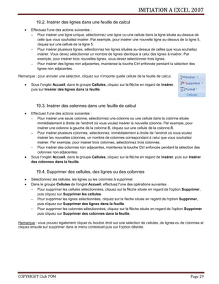 INITIATION A EXCEL 2007
COPYRIGHT Club POM Page 29
19.2. Insérer des lignes dans une feuille de calcul
 Effectuez l'une des actions suivantes :
 Pour insérer une ligne unique, sélectionnez une ligne ou une cellule dans la ligne située au-dessus de
celle que vous souhaitez insérer. Par exemple, pour insérer une nouvelle ligne au-dessus de la ligne 5,
cliquez sur une cellule de la ligne 5.
 Pour insérer plusieurs lignes, sélectionnez les lignes situées au-dessus de celles que vous souhaitez
insérer. Vous devez sélectionner un nombre de lignes identique à celui des lignes à insérer. Par
exemple, pour insérer trois nouvelles lignes, vous devez sélectionner trois lignes.
 Pour insérer des lignes non adjacentes, maintenez la touche Ctrl enfoncée pendant la sélection des
lignes non adjacentes.
Remarque : pour annuler une sélection, cliquez sur n'importe quelle cellule de la feuille de calcul.
 Sous l'onglet Accueil, dans le groupe Cellules, cliquez sur la flèche en regard de Insérer,
puis sur Insérer des lignes dans la feuille.
19.3. Insérer des colonnes dans une feuille de calcul
 Effectuez l'une des actions suivantes :
 Pour insérer une seule colonne, sélectionnez une colonne ou une cellule dans la colonne située
immédiatement à droite de l'endroit où vous voulez insérer la nouvelle colonne. Par exemple, pour
insérer une colonne à gauche de la colonne B, cliquez sur une cellule de la colonne B.
 Pour insérer plusieurs colonnes, sélectionnez, immédiatement à droite de l'endroit où vous voulez
insérer les nouvelles colonnes, un nombre de colonnes correspondant à celui que vous souhaitez
insérer. Par exemple, pour insérer trois colonnes, sélectionnez trois colonnes.
 Pour insérer des colonnes non adjacentes, maintenez la touche Ctrl enfoncée pendant la sélection des
colonnes non adjacentes.
 Sous l'onglet Accueil, dans le groupe Cellules, cliquez sur la flèche en regard de Insérer, puis sur Insérer
des colonnes dans la feuille.
19.4. Supprimer des cellules, des lignes ou des colonnes
 Sélectionnez les cellules, les lignes ou les colonnes à supprimer.
 Dans le groupe Cellules de l'onglet Accueil, effectuez l'une des opérations suivantes :
 Pour supprimer les cellules sélectionnées, cliquez sur la flèche située en regard de l'option Supprimer,
puis cliquez sur Supprimer les cellules.
 Pour supprimer les lignes sélectionnées, cliquez sur la flèche située en regard de l'option Supprimer,
puis cliquez sur Supprimer des lignes dans la feuille.
 Pour supprimer les colonnes sélectionnées, cliquez sur la flèche située en regard de l'option Supprimer
puis cliquez sur Supprimer des colonnes dans la feuille.
Remarque : vous pouvez également cliquer du bouton droit sur une sélection de cellules, de lignes ou de colonnes et
cliquez ensuite sur supprimer dans le menu contextuel puis sur l’option désirée.
 