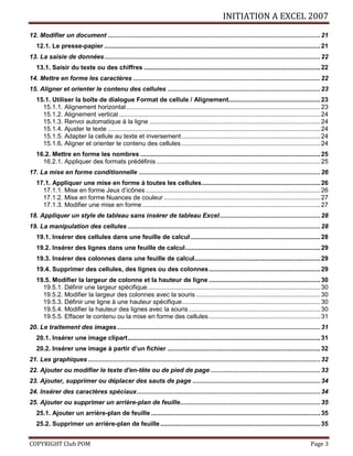 INITIATION A EXCEL 2007
COPYRIGHT Club POM Page 3
12. Modifier un document ......................................................................................................................21
12.1. Le presse-papier ........................................................................................................................21
13. La saisie de données........................................................................................................................22
13.1. Saisir du texte ou des chiffres ..................................................................................................22
14. Mettre en forme les caractères ........................................................................................................22
15. Aligner et orienter le contenu des cellules .....................................................................................23
15.1. Utiliser la boîte de dialogue Format de cellule / Alignement...................................................23
15.1.1. Alignement horizontal............................................................................................................23
15.1.2. Alignement vertical................................................................................................................24
15.1.3. Renvoi automatique à la ligne ...............................................................................................24
15.1.4. Ajuster le texte ......................................................................................................................24
15.1.5. Adapter la cellule au texte et inversement .............................................................................24
15.1.6. Aligner et orienter le contenu des cellules .............................................................................24
16.2. Mettre en forme les nombres ....................................................................................................25
16.2.1. Appliquer des formats prédéfinis ...........................................................................................25
17. La mise en forme conditionnelle .....................................................................................................26
17.1. Appliquer une mise en forme à toutes les cellules..................................................................26
17.1.1. Mise en forme Jeux d’icônes .................................................................................................26
17.1.2. Mise en forme Nuances de couleur .......................................................................................27
17.1.3. Modifier une mise en forme...................................................................................................27
18. Appliquer un style de tableau sans insérer de tableau Excel........................................................28
19. La manipulation des cellules ...........................................................................................................28
19.1. Insérer des cellules dans une feuille de calcul ........................................................................28
19.2. Insérer des lignes dans une feuille de calcul...........................................................................29
19.3. Insérer des colonnes dans une feuille de calcul......................................................................29
19.4. Supprimer des cellules, des lignes ou des colonnes..............................................................29
19.5. Modifier la largeur de colonne et la hauteur de ligne ..............................................................30
19.5.1. Définir une largeur spécifique................................................................................................30
19.5.2. Modifier la largeur des colonnes avec la souris .....................................................................30
19.5.3. Définir une ligne à une hauteur spécifique.............................................................................30
19.5.4. Modifier la hauteur des lignes avec la souris .........................................................................30
19.5.5. Effacer le contenu ou la mise en forme des cellules..............................................................31
20. Le traitement des images.................................................................................................................31
20.1. Insérer une image clipart...........................................................................................................31
20.2. Insérer une image à partir d’un fichier .....................................................................................32
21. Les graphiques .................................................................................................................................32
22. Ajouter ou modifier le texte d'en-tête ou de pied de page .............................................................33
23. Ajouter, supprimer ou déplacer des sauts de page .......................................................................34
24. Insérer des caractères spéciaux......................................................................................................34
25. Ajouter ou supprimer un arrière-plan de feuille..............................................................................35
25.1. Ajouter un arrière-plan de feuille ..............................................................................................35
25.2. Supprimer un arrière-plan de feuille.........................................................................................35
 