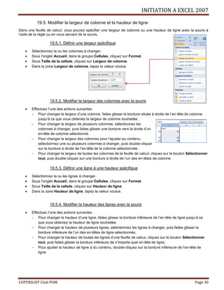INITIATION A EXCEL 2007
COPYRIGHT Club POM Page 30
19.5. Modifier la largeur de colonne et la hauteur de ligne
Dans une feuille de calcul, vous pouvez spécifier une largeur de colonne ou une hauteur de ligne avec la souris à
l’aide de la règle ou en vous servant de la souris.
19.5.1. Définir une largeur spécifique
 Sélectionnez la ou les colonnes à changer.
 Sous l'onglet Accueil, dans le groupe Cellules, cliquez sur Format.
 Sous Taille de la cellule, cliquez sur Largeur de colonne.
 Dans la zone Largeur de colonne, tapez la valeur voulue.
19.5.2. Modifier la largeur des colonnes avec la souris
 Effectuez l’une des actions suivantes :
 Pour changer la largeur d’une colonne, faites glisser la bordure située à droite de l’en-tête de colonne
jusqu’à ce que vous obteniez la largeur de colonne souhaitée.
 Pour changer la largeur de plusieurs colonnes, sélectionnez les
colonnes à changer, puis faites glisser une bordure vers la droite d’un
en-tête de colonne sélectionné.
 Pour changer la largeur des colonnes pour l’ajuster au contenu,
sélectionnez une ou plusieurs colonnes à changer, puis double-cliquer
sur la bordure à droite de l’en-tête de la colonne sélectionnée.
 Pour changer la largeur de toutes les colonnes de la feuille de calcul, cliquez sur le bouton Sélectionner
tout, puis double-cliquez sur une bordure à droite de l’un des en-têtes de colonne.
19.5.3. Définir une ligne à une hauteur spécifique
 Sélectionnez la ou les lignes à changer.
 Sous l'onglet Accueil, dans le groupe Cellules, cliquez sur Format.
 Sous Taille de la cellule, cliquez sur Hauteur de ligne.
 Dans la zone Hauteur de ligne, tapez la valeur voulue.
19.5.4. Modifier la hauteur des lignes avec la souris
 Effectuez l’une des actions suivantes :
 Pour changer la hauteur d’une ligne, faites glisser la bordure inférieure de l’en-tête de ligne jusqu’à ce
que vous obteniez la hauteur de ligne souhaitée.
 Pour changer la hauteur de plusieurs lignes, sélectionnez les lignes à changer, puis faites glisser la
bordure inférieure de l’un des en-têtes de ligne sélectionnés.
 Pour changer la hauteur de toutes les lignes d’une feuille de calcul, cliquez sur le bouton Sélectionner
tout, puis faites glisser la bordure inférieure de n’importe quel en-tête de ligne.
 Pour ajuster la hauteur de ligne à du contenu, double-cliquez sur la bordure inférieure de l’en-tête de
ligne
 