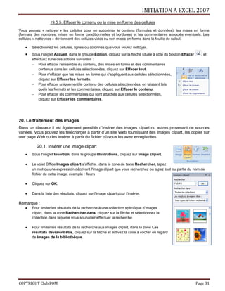 INITIATION A EXCEL 2007
COPYRIGHT Club POM Page 31
19.5.5. Effacer le contenu ou la mise en forme des cellules
Vous pouvez « nettoyer » les cellules pour en supprimer le contenu (formules et données), les mises en forme
(formats des nombres, mises en forme conditionnelles et bordures) et les commentaires associés éventuels. Les
cellules « nettoyées » deviennent des cellules vides ou non mises en forme dans la feuille de calcul.
 Sélectionnez les cellules, lignes ou colonnes que vous voulez nettoyer.
 Sous l'onglet Accueil, dans le groupe Édition, cliquez sur la flèche située à côté du bouton Effacer , et
effectuez l'une des actions suivantes :
 Pour effacer l'ensemble du contenu, des mises en forme et des commentaires
contenus dans les cellules sélectionnées, cliquez sur Effacer tout.
 Pour n'effacer que les mises en forme qui s'appliquent aux cellules sélectionnées,
cliquez sur Effacer les formats.
 Pour effacer uniquement le contenu des cellules sélectionnées, en laissant tels
quels les formats et les commentaires, cliquez sur Effacer le contenu.
 Pour effacer les commentaires qui sont attachés aux cellules sélectionnées,
cliquez sur Effacer les commentaires.
20. Le traitement des images
Dans un classeur il est également possible d’insérer des images clipart ou autres provenant de sources
variées. Vous pouvez les télécharger à partir d'un site Web fournissant des images clipart, les copier sur
une page Web ou les insérer à partir du fichier où vous les avez enregistrées.
20.1. Insérer une image clipart
 Sous l'onglet Insertion, dans le groupe Illustrations, cliquez sur Image clipart.
 Le volet Office Images clipart s’affiche, dans la zone de texte Rechercher, tapez
un mot ou une expression décrivant l'image clipart que vous recherchez ou tapez tout ou partie du nom de
fichier de cette image, exemple : fleurs
 Cliquez sur OK.
 Dans la liste des résultats, cliquez sur l'image clipart pour l'insérer.
Remarque :
 Pour limiter les résultats de la recherche à une collection spécifique d'images
clipart, dans la zone Rechercher dans, cliquez sur la flèche et sélectionnez la
collection dans laquelle vous souhaitez effectuer la recherche.
 Pour limiter les résultats de la recherche aux images clipart, dans la zone Les
résultats devraient être, cliquez sur la flèche et activez la case à cocher en regard
de Images de la bibliothèque.
 