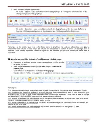 INITIATION A EXCEL 2007
COPYRIGHT Club POM Page 33
 Deux nouveaux onglets apparaissent :
 Un onglet « création » vous permet de modifier votre graphique de l’enregistrer comme modèle ou de
changer l’emplacement du graphique
 Un onglet « disposition » vous permet de modifier le titre du graphique, le titre des axes, d’afficher la
légende, l’affichage des étiquettes de données ainsi que l’affichage des tables de données.
Remarque : si les cellules que vous voulez tracer dans un graphique ne sont pas adjacentes, vous pouvez
sélectionner des cellules ou des plages de cellules non adjacentes en veillant à former un rectangle avec la
sélection. Vous pouvez également cacher les lignes ou les colonnes que vous ne voulez pas tracer dans le
graphique.
22. Ajouter ou modifier le texte d'en-tête ou de pied de page
 Cliquez sur la feuille sur laquelle vous voulez ajouter ou modifier l'en-tête
ou le pied de page.
 Sous l'onglet Insertion, dans le groupe Texte, cliquez sur En-tête et
pied de page.
 Excel affiche la feuille de calcul en mode d’affichage page
 L’onglet création s’affiche et vous permet de rajouter un numéro de page par exemple…
Remarques :
Pour commencer une nouvelle ligne dans la zone de texte d'un en-tête ou d'un pied de page, appuyez sur Entrée.
Pour supprimer une partie d'un en-tête ou d'un pied de page, sélectionnez celle-ci dans la zone appropriée, puis
appuyez sur les touches SUPPR ou RETOUR ARRIÈRE. Vous pouvez également cliquer dans le texte et appuyer
sur la touche RETOUR ARRIÈRE pour supprimer les caractères précédents.
Pour modifier un en-tête ou un pied de page, cliquez sur la zone de texte en haut ou en bas de la page de la feuille
de calcul, puis sélectionnez le texte que vous voulez modifier.
Pour ajouter un en-tête ou un pied de page, cliquez sur la zone de texte gauche, centrale ou droite de l'élément, en
haut ou en bas de la page.
Pour fermer les en-têtes ou les pieds de page, cliquez dans la feuille de calcul ou appuyez sur ÉCHAP.
 
