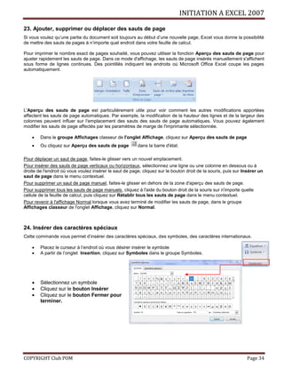 INITIATION A EXCEL 2007
COPYRIGHT Club POM Page 34
23. Ajouter, supprimer ou déplacer des sauts de page
Si vous voulez qu’une partie du document soit toujours au début d’une nouvelle page, Excel vous donne la possibilité
de mettre des sauts de pages à n’importe quel endroit dans votre feuille de calcul.
Pour imprimer le nombre exact de pages souhaité, vous pouvez utiliser la fonction Aperçu des sauts de page pour
ajuster rapidement les sauts de page. Dans ce mode d'affichage, les sauts de page insérés manuellement s'affichent
sous forme de lignes continues. Des pointillés indiquent les endroits où Microsoft Office Excel coupe les pages
automatiquement.
L'Aperçu des sauts de page est particulièrement utile pour voir comment les autres modifications apportées
affectent les sauts de page automatiques. Par exemple, la modification de la hauteur des lignes et de la largeur des
colonnes peuvent influer sur l'emplacement des sauts des sauts de page automatiques. Vous pouvez également
modifier les sauts de page affectés par les paramètres de marge de l'imprimante sélectionnée.
 Dans le groupe Affichages classeur de l'onglet Affichage, cliquez sur Aperçu des sauts de page
 Ou cliquez sur Aperçu des sauts de page dans la barre d'état.
Pour déplacer un saut de page, faites-le glisser vers un nouvel emplacement.
Pour insérer des sauts de page verticaux ou horizontaux, sélectionnez une ligne ou une colonne en dessous ou à
droite de l'endroit où vous voulez insérer le saut de page, cliquez sur le bouton droit de la souris, puis sur Insérer un
saut de page dans le menu contextuel.
Pour supprimer un saut de page manuel, faites-le glisser en dehors de la zone d'aperçu des sauts de page.
Pour supprimer tous les sauts de page manuels, cliquez à l'aide du bouton droit de la souris sur n'importe quelle
cellule de la feuille de calcul, puis cliquez sur Rétablir tous les sauts de page dans le menu contextuel.
Pour revenir à l'affichage Normal lorsque vous avez terminé de modifier les sauts de page, dans le groupe
Affichages classeur de l'onglet Affichage, cliquez sur Normal.
24. Insérer des caractères spéciaux
Cette commande vous permet d’insérer des caractères spéciaux, des symboles, des caractères internationaux.
 Placez le curseur à l’endroit où vous désirer insérer le symbole
 A partir de l’onglet Insertion, cliquez sur Symboles dans le groupe Symboles.
 Sélectionnez un symbole
 Cliquez sur le bouton Insérer
 Cliquez sur le bouton Fermer pour
terminer.
 